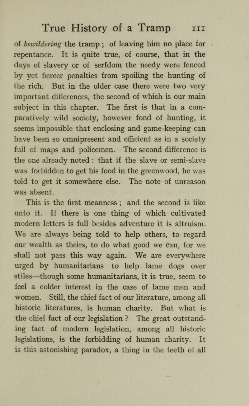 True History of a Tramp m of bewildering the tramp ; of leaving him no place for repentance. It is quite true, of course, that in the days of slavery or of serfdom the needy were fenced by yet fiercer penalties from spoiling the hunting of the rich. But in the older case there were two very important differences, the second of which is our main subject in this chapter. The first is that in a com¬ paratively wild society, however fond of hunting, it seems impossible that enclosing and game-keeping can have been so omnipresent and efficient as in a society full of maps and policemen. The second difference is the one already noted ; that if the slave or semi-slave was forbidden to get his food in the greenwood, he was told to get it somewhere else. The note of unreason was absent. This is the first meanness ; and the second is like unto it. If there is one thing of which cultivated modern letters is full besides adventure it is altruism. We are always being told to help others, to regard our wealth as theirs, to do what good we can, for we shall not pass this way again. We are everywhere urged by humanitarians to help lame dogs over stiles—though some humanitarians, it is true, seem to feel a colder interest in the case of lame men and women. Still, the chief fact of our literature, among all historic literatures, is human charity. But what is the chief fact of our legislation ? The great outstand¬ ing fact of modern legislation, among all historic legislations, is the forbidding of human charity. It is this astonishing paradox, a thing in the teeth of all