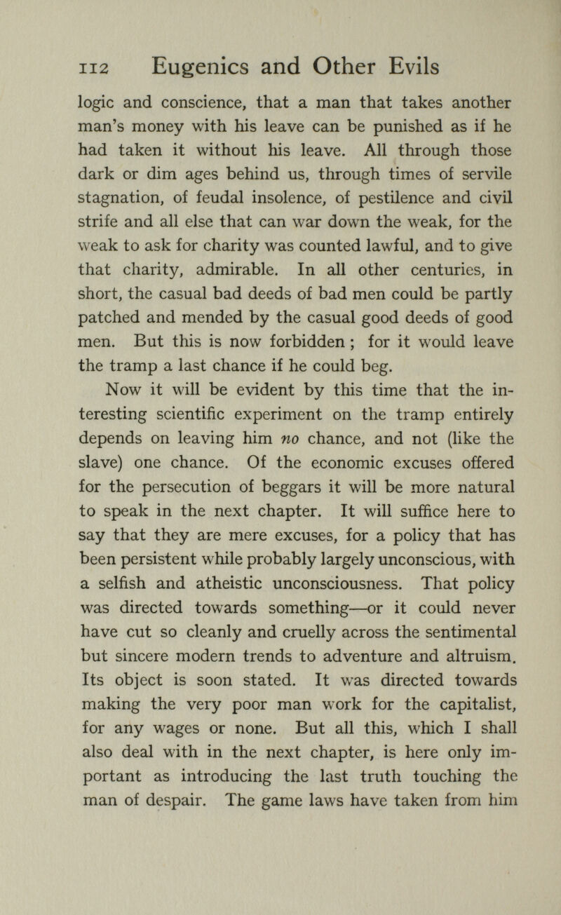 112 Eugenics and Other Evils logic and conscience, that a man that takes another man's money with his leave can be punished as if he had taken it without his leave. All through those dark or dim ages behind us, through times of servile stagnation, of feudal insolence, of pestilence and civil strife and all else that can war down the weak, for the weak to ask for charity was counted lawful, and to give that charity, admirable. In all other centuries, in short, the casual bad deeds of bad men could be partly patched and mended by the casual good deeds of good men. But this is now forbidden ; for it would leave the tramp a last chance if he could beg. Now it will be evident by this time that the in¬ teresting scientific experiment on the tramp entirely depends on leaving him no chance, and not (like the slave) one chance. Of the economic excuses offered for the persecution of beggars it will be more natural to speak in the next chapter. It will suffice here to say that they are mere excuses, for a policy that has been persistent while probably largely unconscious, with a selfish and atheistic unconsciousness. That policy was directed towards something—or it could never have cut so cleanly and cruelly across the sentimental but sincere modern trends to adventure and altruism. Its object is soon stated. It was directed towards making the very poor man work for the capitalist, for any wages or none. But all this, which I shall also deal with in the next chapter, is here only im¬ portant as introducing the last truth touching the man of despair. The game laws have taken from him