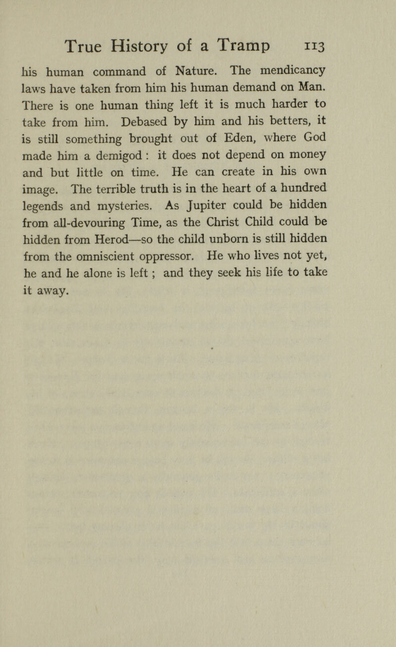 True History of a Tramp 113 his human command of Nature. The mendicancy laws have taken from him his human demand on Man. There is one human thing left it is much harder to take from him. Debased by him and his betters, it is still something brought out of E^en, where God made him a demigod : it does not depend on money and but little on time. He can create in his own image. The terrible truth is in the heart of a hundred legends and mysteries. As Jupiter could be hidden from all-devouring Time, as the Christ Child could be hidden from Herod—so the child unborn is still hidden from the omniscient oppressor. He who lives not yet, he and he alone is left ; and they seek his life to take it away.