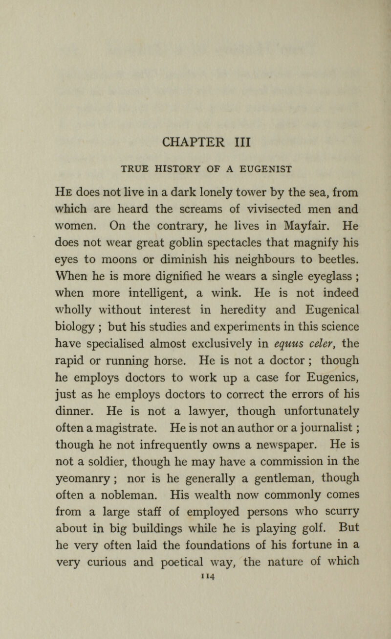 CHAPTER III true history of a eugenist He does not live in a dark lonely tower by the sea, from which are heard the screams of vivisected men and women. On the contrary, he lives in Mayfair. He does not wear great goblin spectacles that magnify his eyes to moons or diminish his neighbours to beetles. When he is more dignified he wears a single eyeglass ; when more intelligent, a wink. He is not indeed wholly without interest in heredity and Eugenical biology ; but his studies and experiments in this science have specialised almost exclusively in equus celer, the rapid or running horse. He is not a doctor ; though he employs doctors to work up a case for Eugenics, just as he employs doctors to correct the errors of his dinner. He is not a lawyer, though unfortunately often a magistrate. He is not an author or a journalist ; though he not infrequently owns a newspaper. He is not a soldier, though he may have a commission in the yeomanry ; nor is he generally a gentleman, though often a nobleman. His wealth now commonly comes from a large staff of employed persons who scurry about in big buildings while he is playing golf. But he very often laid the foundations of his fortune in a very curious and poetical way, the nature of which 114