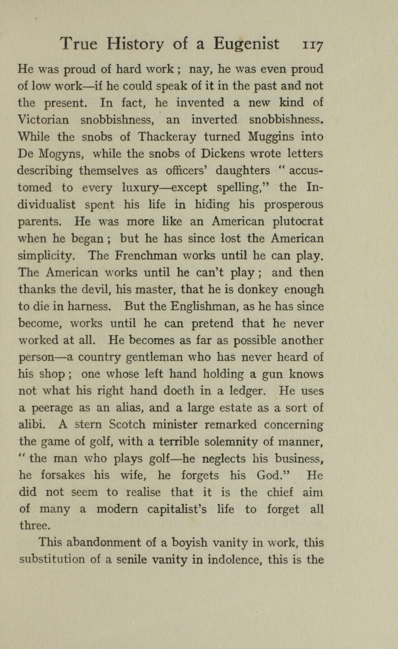 True History of a Eugenist 117 He was proud of hard work ; nay, he was even proud of low work—^if he could speak of it in the past and not the present. In fact, he invented a new kind of Victorian snobbishness, an inverted snobbishness. While the snobs of Thackeray turned Muggins into De Mogyns, while the snobs of Dickens wrote letters describing themselves as officers' daughters  accus¬ tomed to every luxury—except spelling, the In¬ dividualist spent his life in hiding his prosperous parents. He was more like an American plutocrat when he began ; but he has since lost the American simplicity. The Frenchman v/orks until he can play. The American works until he can't play ; and then thanks the devil, his master, that he is donkey enough to die in harness. But the Englishman, as he has since become, works until he can pretend that he never worked at all. He becomes as far as possible another person—a country gentleman who has never heard of his shop ; one whose left hand holding a gun knows not what his right hand doeth in a ledger. He uses a peerage as an alias, and a large estate as a sort of alibi, A stern Scotch minister remarked concerning the game of golf, with a terrible solemnity of manner,  the man who plays golf—he neglects his business, he forsakes his wife, he forgets his God. He did not seem to realise that it is the chief aim of many a modern capitalist's life to forget all three. This abandonment of a boyish vanity in work, this substitution of a senile vanity in indolence, this is the
