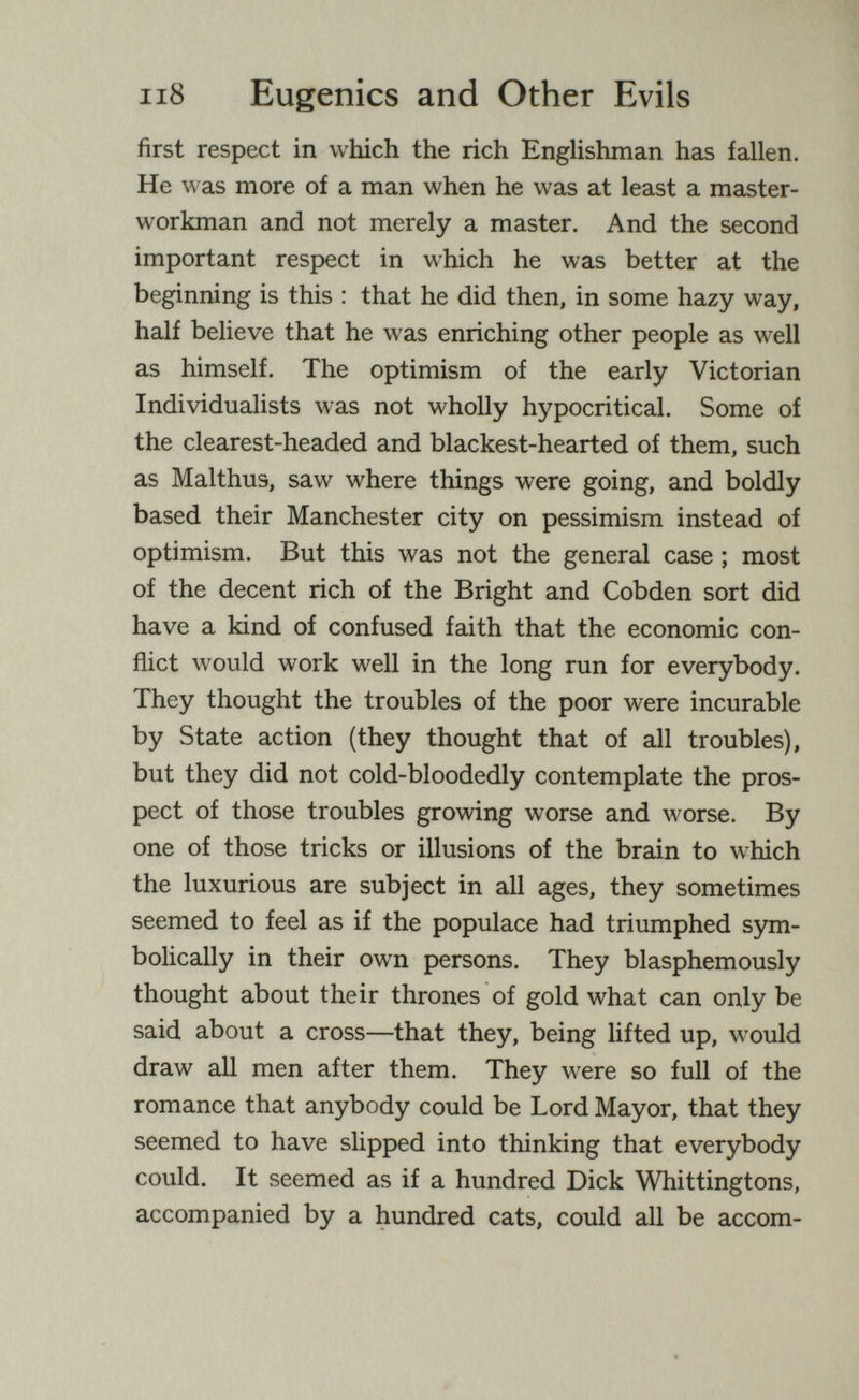 ii8 Eugenics and Other Evils first respect in which the rich Englishman has fallen. He was more of a man when he was at least a master- workman and not merely a master. And the second important respect in which he was better at the beginning is this : that he did then, in some hazy way, half believe that he was enriching other people as well as himself. The optimism of the early Victorian Individualists was not wholly hypocritical. Some of the clearest-headed and blackest-hearted of them, such as Malthus, saw where things were going, and boldly based their Manchester city on pessimism instead of optimism. But this was not the general case ; most of the decent rich of the Bright and Cobden sort did have a kind of confused faith that the economic con¬ flict would work well in the long run for everybody. They thought the troubles of the poor were incurable by State action (they thought that of all troubles), but they did not cold-bloodedly contemplate the pros¬ pect of those troubles growing worse and worse. By one of those tricks or illusions of the brain to which the luxurious are subject in all ages, they sometimes seemed to feel as if the populace had triumphed sym¬ bolically in their own persons. They blasphemously thought about their thrones of gold what can only be said about a cross—that they, being lifted up, would draw all men after them. They were so full of the romance that anybody could be Lord Mayor, that they seemed to have slipped into thinking that everybody could. It seemed as if a hundred Dick Whittingtons, accompanied by a hundred cats, could all be accom-