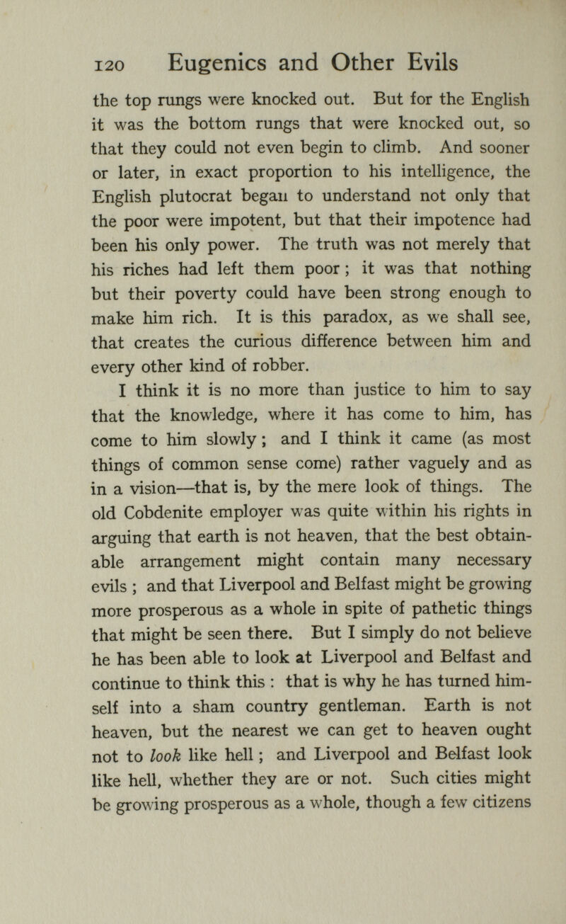 120 Eugenics and Other Evils the top rungs were knocked out. But for the English it was the bottom rungs that were knocked out, so that they could not even begin to climb. And sooner or later, in exact proportion to his intelligence, the English plutocrat began to understand not only that the poor were impotent, but that their impotence had been his only power. The truth was not merely that his riches had left them poor ; it was that nothing but their poverty could have been strong enough to make him rich. It is this paradox, as we shall see, that creates the curious difference between him and every other kind of robber. I think it is no more than justice to him to say that the knowledge, where it has come to him, has come to him slowly ; and I think it came (as most things of common sense come) rather vaguely and as in a vision—that is, by the mere look of things. The old Cobdenite employer was quite within his rights in arguing that earth is not heaven, that the best obtain¬ able arrangement might contain many necessary evils ; and that Liverpool and Belfast might be growing more prosperous as a whole in spite of pathetic things that might be seen there. But I simply do not believe he has been able to look at Liverpool and Belfast and continue to think this : that is why he has turned him¬ self into a sham country gentleman. Earth is not heaven, but the nearest we can get to heaven ought not to look like hell ; and Liverpool and Belfast look like hell, whether they are or not. Such cities might be growing prosperous as a whole, though a few citizens