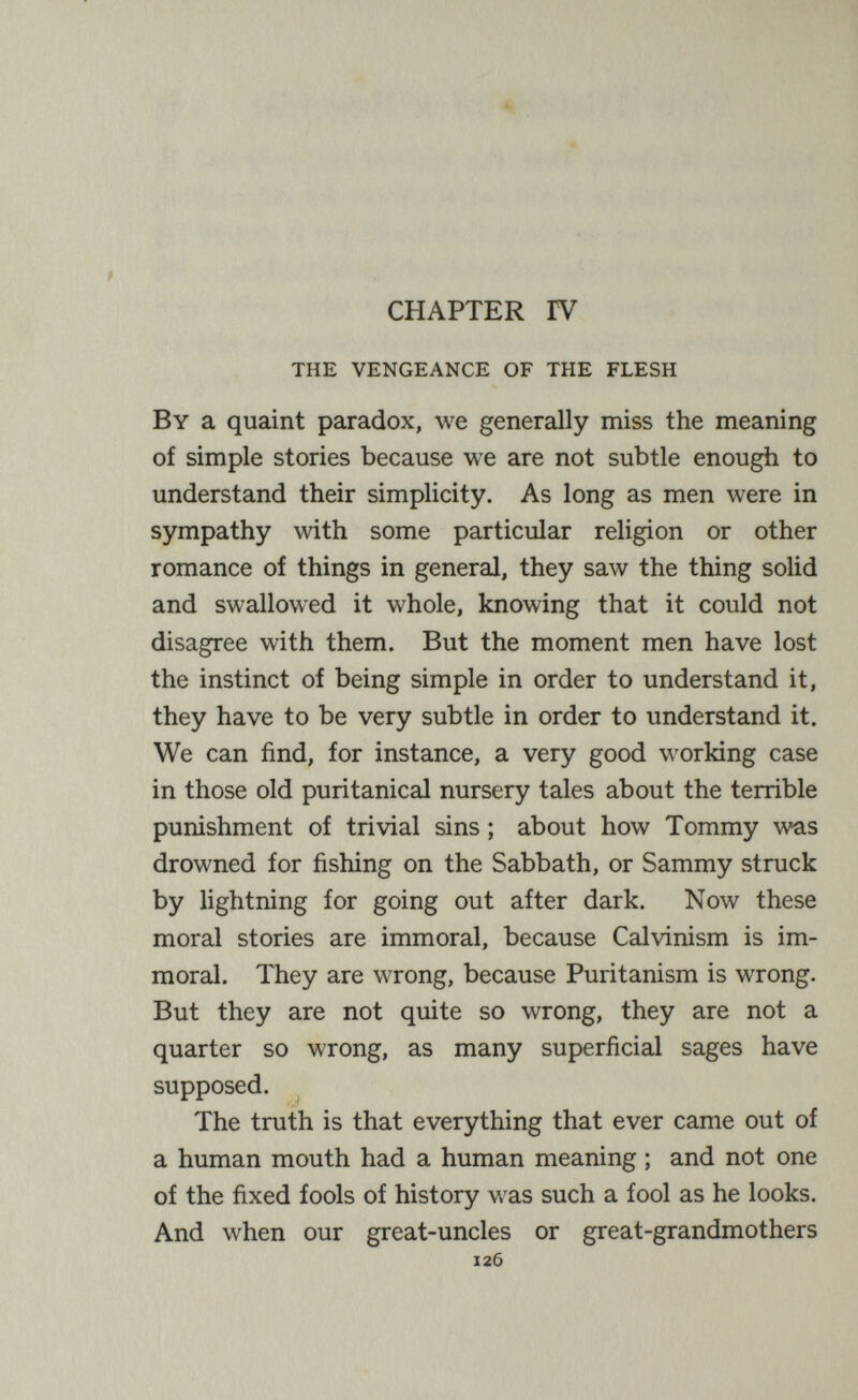 CHAPTER rV the vengeance of the flesh By a quaint paradox, we generally miss the meaning of simple stories because we are not subtle enough to understand their simplicity. As long as men were in sympathy with some particular religion or other romance of things in general, they saw the thing solid and swallowed it whole, knowing that it could not disagree with them. But the moment men have lost the instinct of being simple in order to understand it, they have to be very subtle in order to understand it. We can find, for instance, a very good working case in those old puritanical nursery tales about the terrible punishment of trivial sins ; about how Tommy was drowned for fishing on the Sabbath, or Sammy struck by lightning for going out after dark. Now these moral stories are immoral, because Calvinism is im¬ moral. They are wrong, because Puritanism is wrong. But they are not quite so wrong, they are not a quarter so wrong, as many superficial sages have supposed. The truth is that everything that ever came out of a human mouth had a human meaning ; and not one of the fixed fools of history was such a fool as he looks. And when our great-uncles or great-grandmothers 126
