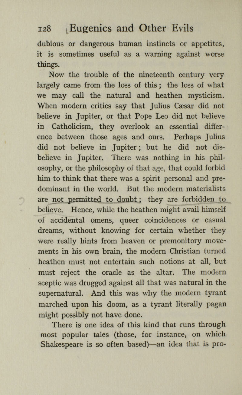 128 [Eugenics and Other Evils dubious or dangerous human instincts or appetites, it is sometimes useful as a warning against worse things. Now the trouble of the nineteenth century very largely came from the loss of this ; the loss of what we may call the natural and heathen mysticism. When modern critics say that Julius Caesar did not beheve in Jupiter, or that Pope Leo did not believe in Catholicism, they overlook an essential differ¬ ence between those ages and ours. Perhaps Julius did not believe in Jupiter ; but he did not dis¬ believe in Jupiter. There was nothing in his phil¬ osophy, or the philosophy of that age, that could forbid him to think that there was a spirit personal and pre¬ dominant in the world. But the modern materialists are not permitted to doubt ; they are forbidden to believe. Hence, while the heathen might avail himself of accidental omens, queer coincidences or casual dreams, without knowing for certain whether they were really hints from heaven or premonitory move¬ ments in his own brain, the modern Christian turned heathen must not entertain such notions at all, but must reject the oracle as the altar. The modern sceptic was drugged against all that was natural in the supernatural. And this was why the modern tyrant marched upon his doom, as a tyrant literally pagan might possibly not have done. There is one idea of this kind that runs through most popular tales (those, for instance, on which Shakespeare is so often based)—an idea that is pro-