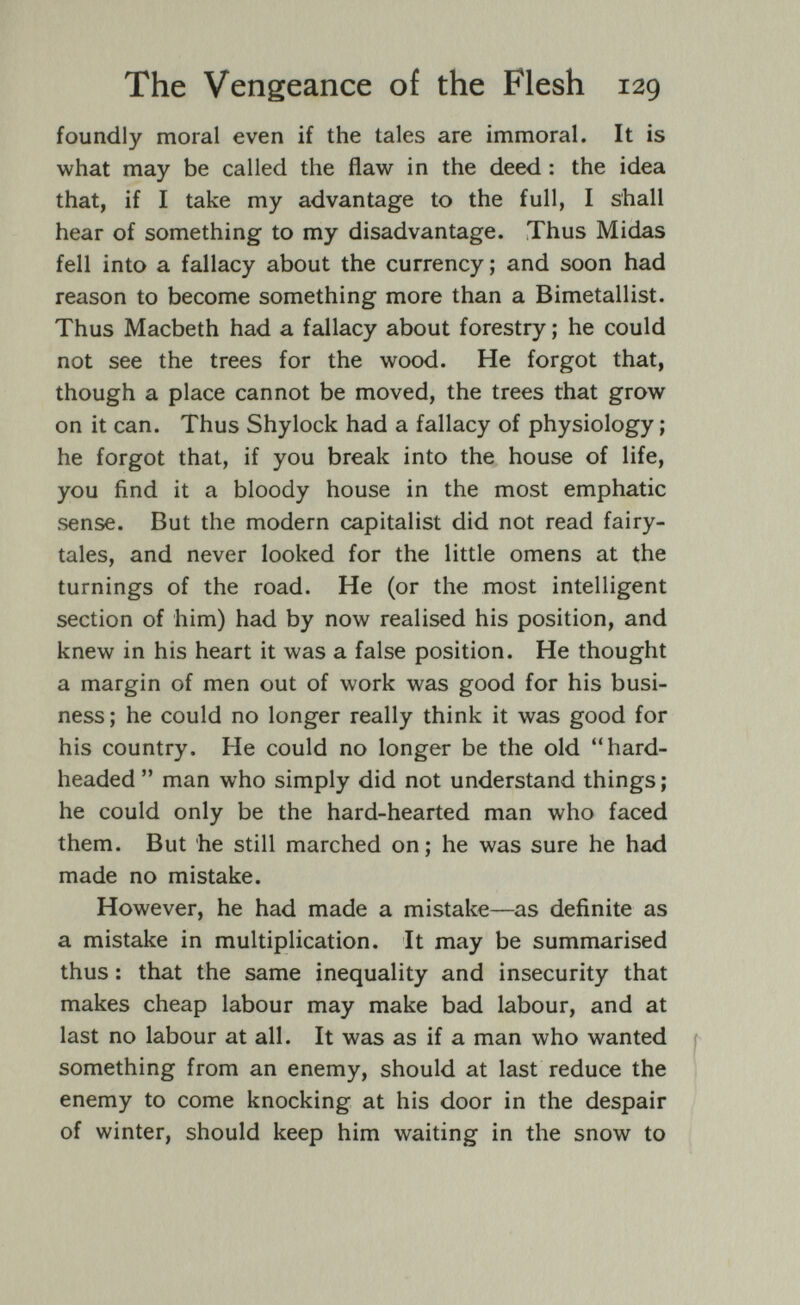 The Vengeance of the Flesh 129 foundly moral even if the tales are immoral. It is what may be called the flaw in the deed : the idea that, if I take my advantage to the full, I shall hear of something to my disadvantage. Thus Midas fell into a fallacy about the currency; and soon had reason to become something more than a Bimetallist. Thus Macbeth had a fallacy about forestry ; he could not see the trees for the wood. He forgot that, though a place cannot be moved, the trees that grow on it can. Thus Shylock had a fallacy of physiology ; he forgot that, if you break into the house of life, you find it a bloody house in the most emphatic sense. But the modern capitalist did not read fairy¬ tales, and never looked for the little omens at the turnings of the road. He (or the most intelligent section of him) had by now realised his position, and knew in his heart it was a false position. He thought a margin of men out of work was good for his busi¬ ness; he could no longer really think it was good for his country. He could no longer be the old hard- headed  man who simply did not understand things ; he could only be the hard-hearted man who faced them. But he still marched on; he was sure he had made no mistake. However, he had made a mistake—as definite as a mistake in multiplication. It may be summarised thus : that the same inequality and insecurity that makes cheap labour may make bad labour, and at last no labour at all. It was as if a man who wanted ( something from an enemy, should at last reduce the enemy to come knocking at his door in the despair of winter, should keep him waiting in the snow to