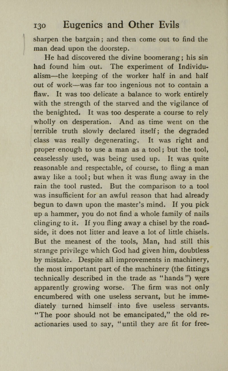 130 Eugenics and Other Evils ^ sharpen the bargain ; and then come out to find the i' man dead upon the doorstep. He had discovered the divine boomerang ; his sin had found him out. The experiment of Individu¬ alism—the keeping of the worker half in and half out of work—was far too ingenious not to contain a flaw. It was too delicate a balance to work entirely with the strength of the starved and the vigilance of the benighted. It was too desperate a course to rely wholly on desperation. And as time went on the terrible truth slowly declared itself ; the degraded class was really degenerating. It was right and proper enough to use a man as a tool ; but the tool, ceaselessly used, was being used up. It was quite reasonable and respectable, of course, to fling a man away like a tool ; but when it was flung away in the rain the tool rusted. But the comparison to a tool was insufficient for an awful reason that had already begun to dawn upon the master's mind. If you pick up a hammer, you do not find a whole family of nails clinging to it. If you fling away a chisel by the road¬ side, it does not litter and leave a lot of little chisels. But the meanest of the tools, Man, had still this strange privilege which God had given him, doubtless by mistake. Despite all improvements in machinery, the most important part of the machinery (the fittings technically described in the trade as hands) w^ere apparently growing worse. The firm was not only encumbered with one useless servant, but he imme¬ diately turned himself into five useless servants. The poor should not be emancipated, the old re¬ actionaries used to say, until they are fit for free-