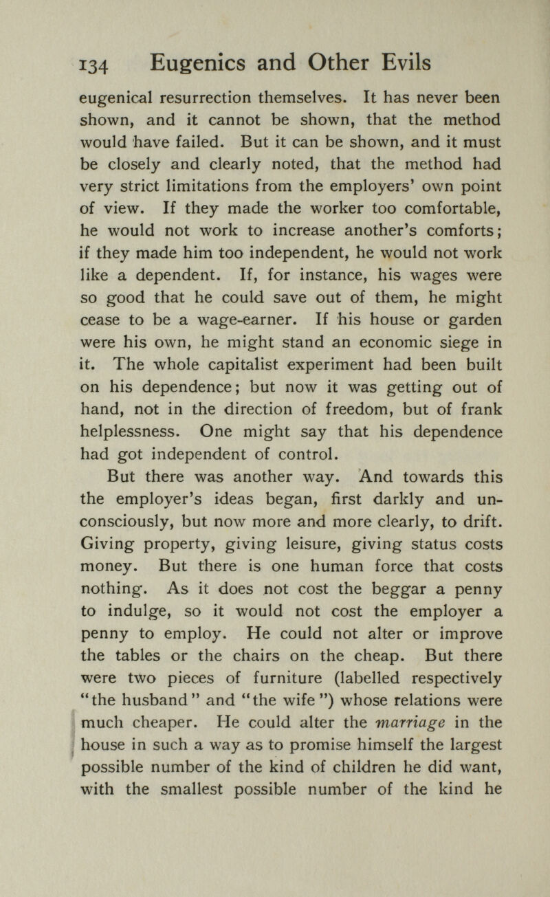 134 Eugenics and Other Evils eugenical resurrection themselves. It has never been shown, and it cannot be shown, that the method would have failed. But it can be shown, and it must be closely and clearly noted, that the method had very strict limitations from the employers' own point of view. If they made the worker too comfortable, he would not work to increase another's comforts; if they made him too independent, he would not work like a dependent. If, for instance, his wages were so good that he could save out of them, he might cease to be a wage-earner. If his house or garden were his own, he might stand an economic siege in it. The whole capitalist experiment had been built on his dependence; but now it was getting out of hand, not in the direction of freedom, but of frank helplessness. One might say that his dependence had got independent of control. But there was another way. And towards this the employer's ideas began, first darkly and un¬ consciously, but now more and more clearly, to drift. Giving property, giving leisure, giving status costs money. But there is one human force that costs nothing. As it does not cost the beggar a penny to indulge, so it would not cost the employer a penny to employ. He could not alter or improve the tables or the chairs on the cheap. But there were two pieces of furniture (labelled respectively the husband and the wife ) whose relations were i much cheaper. He could alter the marriage in the 1 house in such a way as to promise himself the largest possible number of the kind of children he did want, with the smallest possible number of the kind he
