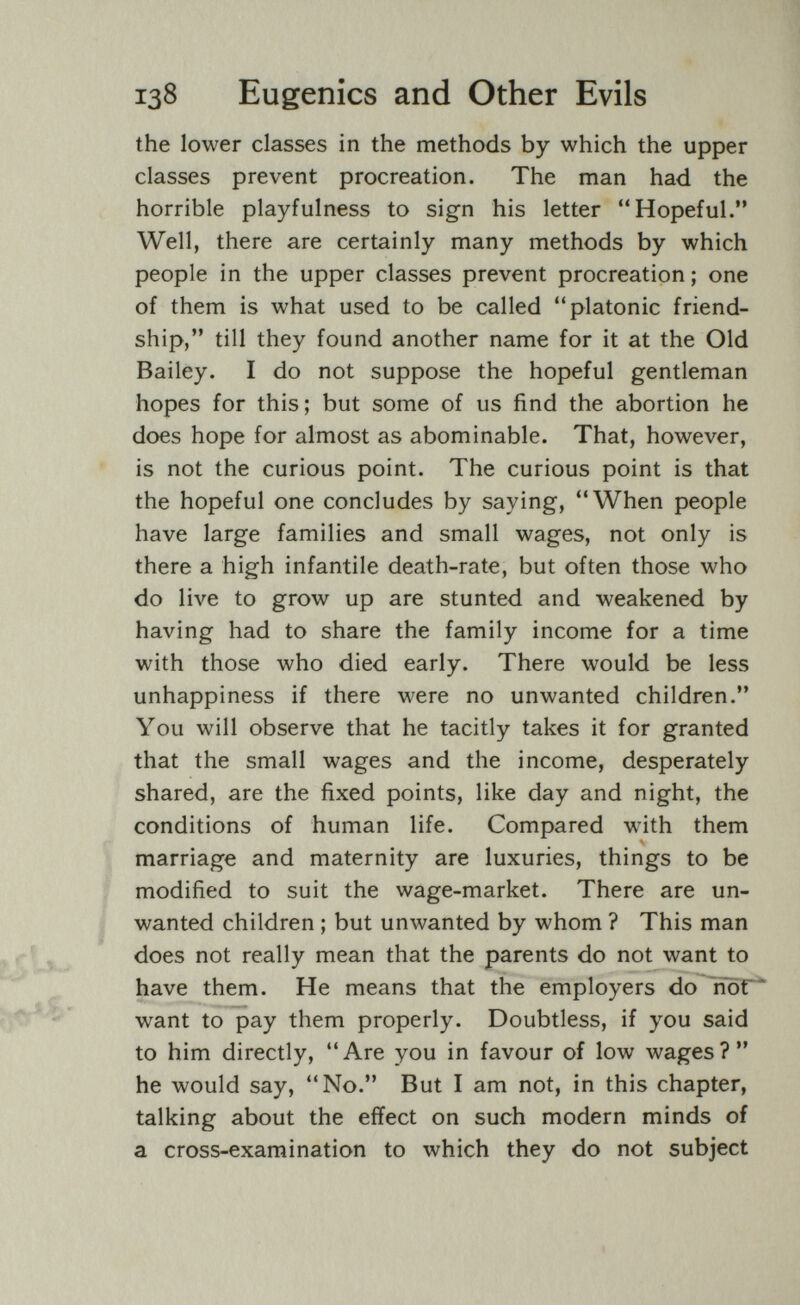 138 Eugenics and Other Evils the lower classes in the methods by which the upper classes prevent procreation. The man had the horrible playfulness to sign his letter Hopeful. Well, there are certainly many methods by which people in the upper classes prevent procreation; one of them is what used to be called platonic friend¬ ship, till they found another name for it at the Old Bailey. I do not suppose the hopeful gentleman hopes for this; but some of us find the abortion he does hope for almost as abominable. That, however, is not the curious point. The curious point is that the hopeful one concludes by saying, When people have large families and small wages, not only is there a high infantile death-rate, but often those who do live to grow up are stunted and weakened by having had to share the family income for a time with those who died early. There would be less unhappiness if there were no unwanted children. You will observe that he tacitly takes it for granted that the small wages and the income, desperately shared, are the fixed points, like day and night, the conditions of human life. Compared with them marriage and maternity are luxuries, things to be modified to suit the wage-market. There are un¬ wanted children ; but unwanted by whom ? This man does not really mean that the parents do not want to have them. He means that the employers do ITör* want to pay them properly. Doubtless, if you said to him directly, Are you in favour of low wages? he would say, No. But I am not, in this chapter, talking about the effect on such modern minds of a cross-examination to which they do not subject