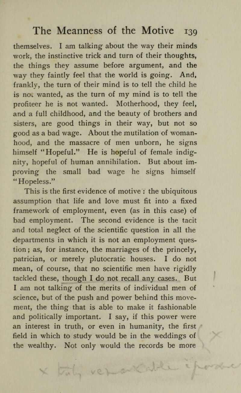 The Meanness of the Motive 139 themselves. I am talking about the way their minds work, the instinctive trick and turn of their thoughts, the things they assume before argument, and the way they faintly feel that the world is going. And, frankly, the turn of their mind is to tell the child he is not wanted, as the turn of my mind is to tell the profiteer he is not wanted. Motherhood, they feel, and a full childhood, and the beauty of brothers and sisters, are good things in their way, but not so good as a bad wage. About the mutilation of woman¬ hood, and the massacre of men unborn, he signs himself Hopeful. He is hopeful of female indig¬ nity, hopeful of human annihilation. But about im¬ proving the small bad wage he signs himself  Hopeless. This is the first evidence of motive : the ubiquitous assumption that life and love must fit into a fixed framework of employment, even (as in this case) of bad employment. The second evidence is the tacit and total neglect of the scientific question in all the departments in which it is not an employment ques¬ tion ; as, for instance, the marriages of the princely, patrician, or merely plutocratic houses. I do not mean, of course, that no scientific men have rigidly tackled these, though I do not recall any cases. But I am not talking of the merits of individual men of science, but of the push and power behind this move¬ ment, the thing that is able to make it fashionable and politically important. I say, if this power were an interest in truth, or even in humanity, the first * field in which to study would be in the weddings of _ the wealthy. Not only would the records be more