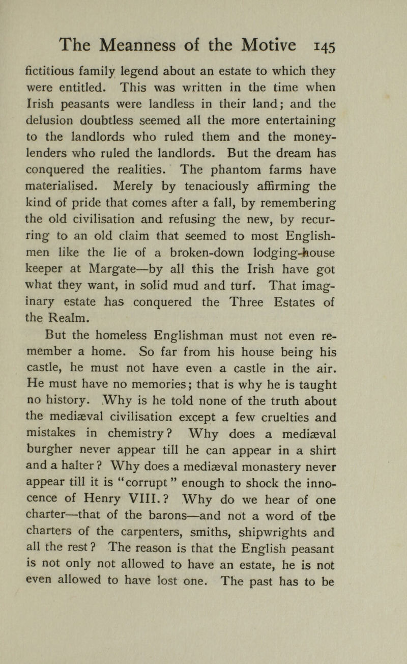 The Meanness of the Motive 145 fictitious family legend about an estate to which they were entitled. This was written in the time when Irish peasants were landless in their land; and the delusion doubtless seemed all the more entertaining to the landlords who ruled them and the money¬ lenders who ruled the landlords. But the dream has conquered the realities. The phantom farms have materialised. Merely by tenaciously affirming the kind of pride that comes after a fall, by remembering the old civilisation and refusing the new, by recur¬ ring to an old claim that seemed to most English¬ men like the lie of a broken-down lodging-feouse keeper at Margate—by all this the Irish have got what they want, in solid mud and turf. That imag¬ inary estate has conquered the Three Estates of the Realm. But the homeless Englishman must not even re¬ member a home. So far from his house being his castle, he must not have even a castle in the air. He must have no memories ; that is why he is taught no history. Why is he told none of the truth about the mediaeval civilisation except a few cruelties and mistakes in chemistry? Why does a mediaeval burgher never appear till he can appear in a shirt and a halter ? Why does a mediaeval monastery never appear till it is corrupt enough to shock the inno¬ cence of Henry VIII.? Why do we hear of one charter—that of the barons—and not a word of the charters of the carpenters, smiths, shipwrights and all the rest ? The reason is that the English peasant is not only not allowed to have an estate, he is not even allowed to have lost one. The past has to be
