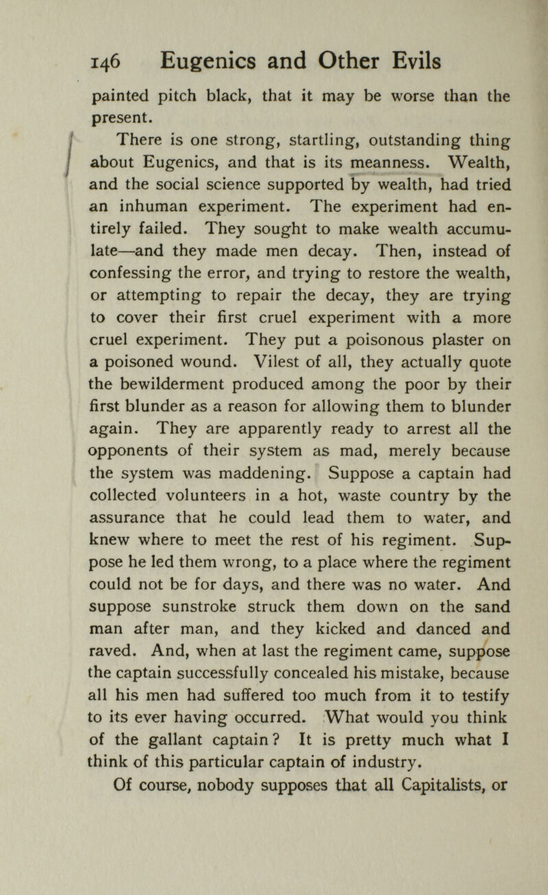 146 Eugenics and Other Evils painted pitch black, that it may be worse than the present. There is one strong, startling, outstanding thing about Eugenics, and that is its meanness. Wealth, and the social science supported by wealth, had tried an inhuman experiment. The experiment had en¬ tirely failed. They sought to make wealth accumu¬ late—and they made men decay. Then, instead of confessing the error, and trying to restore the wealth, or attempting to repair the decay, they are trying to cover their first cruel experiment with a more cruel experiment. They put a poisonous plaster on a poisoned wound. Vilest of all, they actually quote the bewilderment produced among the poor by their first blunder as a reason for allowing them to blunder again. They are apparently ready to arrest all the opponents of their system as mad, merely because the system was maddening. Suppose a captain had collected volunteers in a hot, waste country by the assurance that he could lead them to water, and knew where to meet the rest of his regiment. Sup¬ pose he led them wrong, to a place where the regiment could not be for days, and there was no water. And suppose sunstroke struck them down on the sand man after man, and they kicked and danced and raved. And, when at last the regiment came, suppose the captain successfully concealed his mistake, because all his men had suffered too much from it to testify to its ever having occurred. What would you think of the gallant captain ? It is pretty much what I think of this particular captain of industry. Of course, nobody supposes that all Capitalists, or