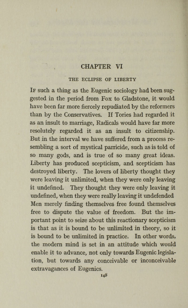 / CHAPTER VI the eclipse of liberty If such a thing as the Eugenic sociology had been sug¬ gested in the period from Fox to Gladstone, it would have been far more fiercely repudiated by the reformers than by the Conservatives. If Tories had regarded it as an insult to marriage, Radicals would have far more resolutely regarded it as an insult to citizenship. But in the interval we have sufíered from a process re¬ sembling a sort of mystical parricide, such as is told of so many gods, and is true of so many great ideas. Liberty has produced scepticism, and scepticism has destroyed liberty. The lovers of liberty thought they were leaving it unlimited, when they were only leaving it undefined. They thought they were only leaving it undefined, when they were really leaving it undefended Men merely finding themselves free found themselves free to dispute the value of freedom. But the im¬ portant point to seize about this reactionary scepticism is that as it is bound to be unlimited in theory, so it is bound to be unlimited in practice. In other words, the modern mind is set in an attitude which would enable it to advance, not only towards Eugenic legisla¬ tion, but towards any conceivable or inconceivable extravagances of Eugenics. 14$