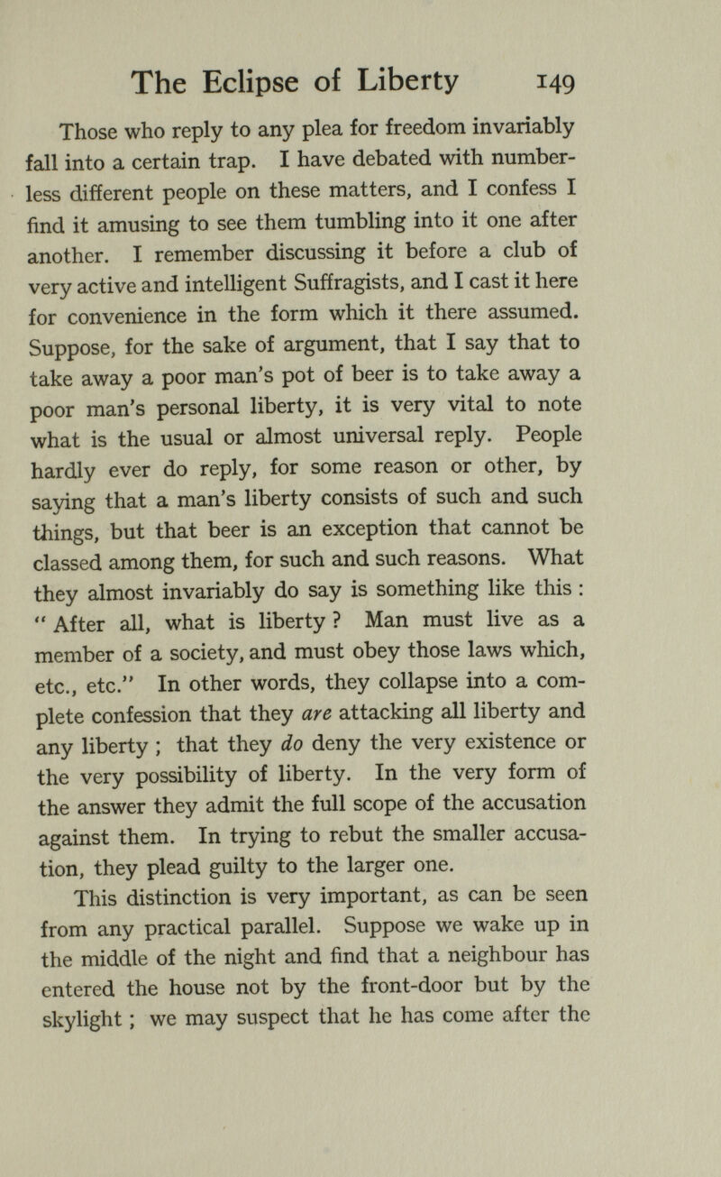 The Eclipse of Liberty 149 Those who reply to any plea for freedom invariably fall into a certain trap. I have debated with number¬ less different people on these matters, and I confess I find it amusing to see them tumbling into it one after another. I remember discussing it before a club of very active and intelligent Suffragists, and I cast it here for convenience in the form which it there assumed. Suppose, for the sake of argument, that I say that to take away a poor man's pot of beer is to take away a poor man's personal liberty, it is very vital to note what is the usual or almost universal reply. People hardly ever do reply, for some reason or other, by saying that a man's liberty consists of such and such things, but that beer is an exception that cannot be classed among them, for such and such reasons. What they almost invariably do say is something like this :  After all, what is liberty ? Man must live as a member of a society, and must obey those laws which, etc., etc. In other words, they collapse into a com¬ plete confession that they are attacking all liberty and any liberty ; that they do deny the very existence or the very possibility of liberty. In the very form of the answer they admit the full scope of the accusation against them. In trying to rebut the smaller accusa¬ tion, they plead guilty to the larger one. This distinction is very important, as can be seen from any practical parallel. Suppose we wake up in the middle of the night and find that a neighbour has entered the house not by the front-door but by the skylight ; we may suspect that he has come after the