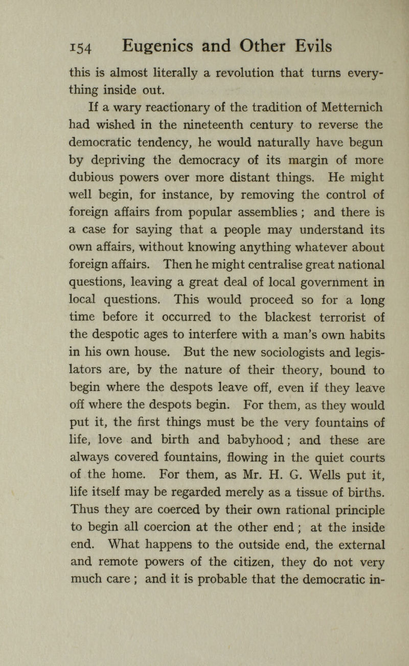 154 Eugenics and Other Evils this is almost literally a revolution that turns every¬ thing inside out. If a wary reactionary of the tradition of Metternich had wished in the nineteenth century to reverse the democratic tendency, he would naturally have begun by depriving the democracy of its margin of more dubious powers over more distant things. He might well begin, for instance, by removing the control of foreign affairs from popular assemblies ; and there is a case for saying that a people may understand its own affairs, without knowing anything whatever about foreign affairs. Then he might centralise great national questions, leaving a great deal of local government in local questions. This would proceed so for a long time before it occurred to the blackest terrorist of the despotic ages to interfere with a man's own habits in his own house. But the new sociologists and legis¬ lators are, by the nature of their theory, bound to begin where the despots leave off, even if they leave off where the despots begin. For them, as they would put it, the first things must be the very fountains of life, love and birth and babyhood ; and these are always covered fountains, flowing in the quiet courts of the home. For them, as Mr. H. G. Wells put it, life itself may be regarded merely as a tissue of births. Thus they are coerced by their own rational principle to begin all coercion at the other end ; at the inside end. What happens to the outside end, the external and remote powers of the citizen, they do not very much care ; and it is probable that the democratic in-