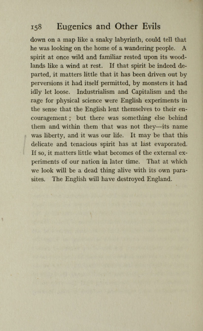 158 Eugenics and Other Evils down on a map like a snaky labyrinth, could tell that he was looking on the home of a wandering people. A spirit at once wild and familiar rested upon its wood¬ lands like a wind at rest. If that spirit be indeed de¬ parted, it matters little that it has been driven out by perversions it had itself permitted, by monsters it had idly let loose. Industrialism and Capitalism and the rage for physical science were English experiments in the sense that the English lent themselves to their en¬ couragement ; but there was something else behind them and within them that was not they—its name was liberty, and it was our life. It may be that this delicate and tenacious spirit has at last evaporated. If so, it matters little what becomes of the external ex¬ periments of our nation in later time. That at which we look will be a dead thing alive with its own para¬ sites. The English will have destroyed England.