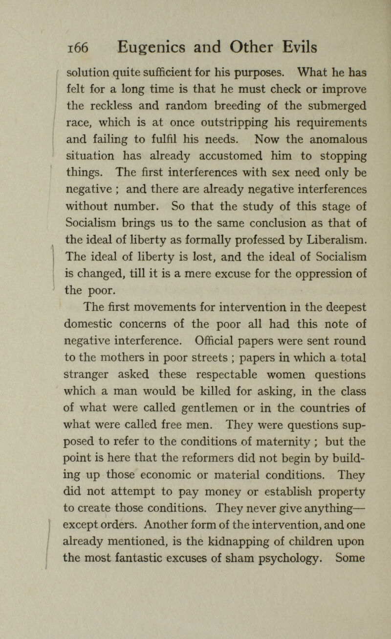 i66 Eugenics and Other Evils solution quite sufficient for his purposes. What he has felt for a long time is that he must check or improve I the reckless and random breeding of the submerged I race, which is at once outstripping his requirements and failing to fulfil his needs. Now the anomalous i ■ situation has already accustomed him to stopping things. The first interferences with sex need only be negative ; and there are already negative interferences without number. So that the study of this stage of Socialism brings us to the same conclusion as that of the ideal of liberty as formally professed by Liberalism. The ideal of liberty is lost, and the ideal of Socialism is changed, till it is a mere excuse for the oppression of ' the poor. The first movements for intervention in the deepest domestic concerns of the poor all had this note of negative interference. Official papers were sent round to the mothers in poor streets ; papers in which a total stranger asked these respectable women questions which a man would be killed for asking, in the class of what were called gentlemen or in the countries of what were called free men. They were questions sup¬ posed to refer to the conditions of maternity ; but the point is here that the reformers did not begin by build¬ ing up those economic or material conditions. They did not attempt to pay money or establish property to create those conditions. They never give anything— except orders. Another form of the intervention, and one already mentioned, is the kidnapping of children upon the most fantastic excuses of sham psychology. Some