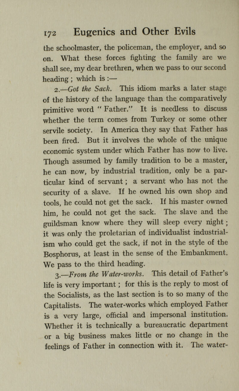 Г72 Eugenics and Other Evils the schoolmaster, the policeman, the employer, and so on. What these forces fighting the family are we shall see, my dear brethren, when we pass to our second heading ; which is :— 2.—Got the Sack. This idiom marks a later stage of the history of the language than the comparatively primitive word  Father. It is needless to discuss whether the term comes from Turkey or some other servile society. In America they say that Father has been fired. But it involves the whole of the unique economic system under which Father has now to live. Though assumed by family tradition to be a master, he can now, by industrial tradition, only be a par¬ ticular kind of servant ; a servant who has not the security of a slave. If he owned his own shop and tools, he could not get the sack. If his master owned him, he could not get the sack. The slave and the guildsman know where they will sleep every night ; it was only the proletarian of individualist industrial¬ ism who could get the sack, if not in the style of the Bosphorus, at least in the sense of the Embankment. We pass to the third heading. 3.—From the Water-works. This detail of Father's life is very important ; for this is the reply to most of the Socialists, as the last section is to so many of the Capitalists. The water-works which employed Father is a very large, official and impersonal institution. Whether it is technically a bureaucratic department or a big business makes little or no change in the feelings of Father in connection with it. The water-