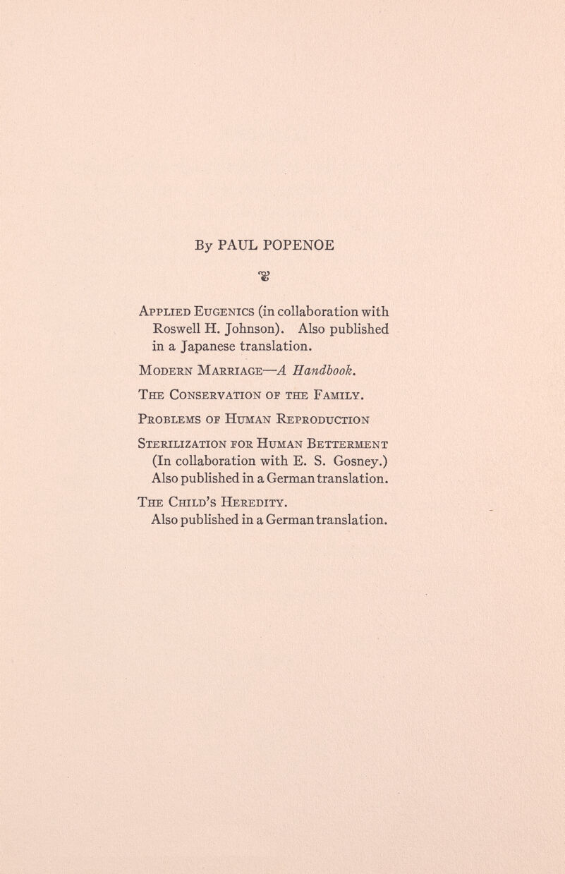 By PAUL POPENOE S Applied Eugenics (in collaboration with Roswell H. Johnson). Also published in a Japanese translation. Modern Marriage— -A Handbook. The Conservation of the Family. Problems op Human Reproduction Sterilization por Human Betterment (In collaboration with E. S. Gosney.) Also published in a German translation. The Child's Heredity. Also published in a German translation.