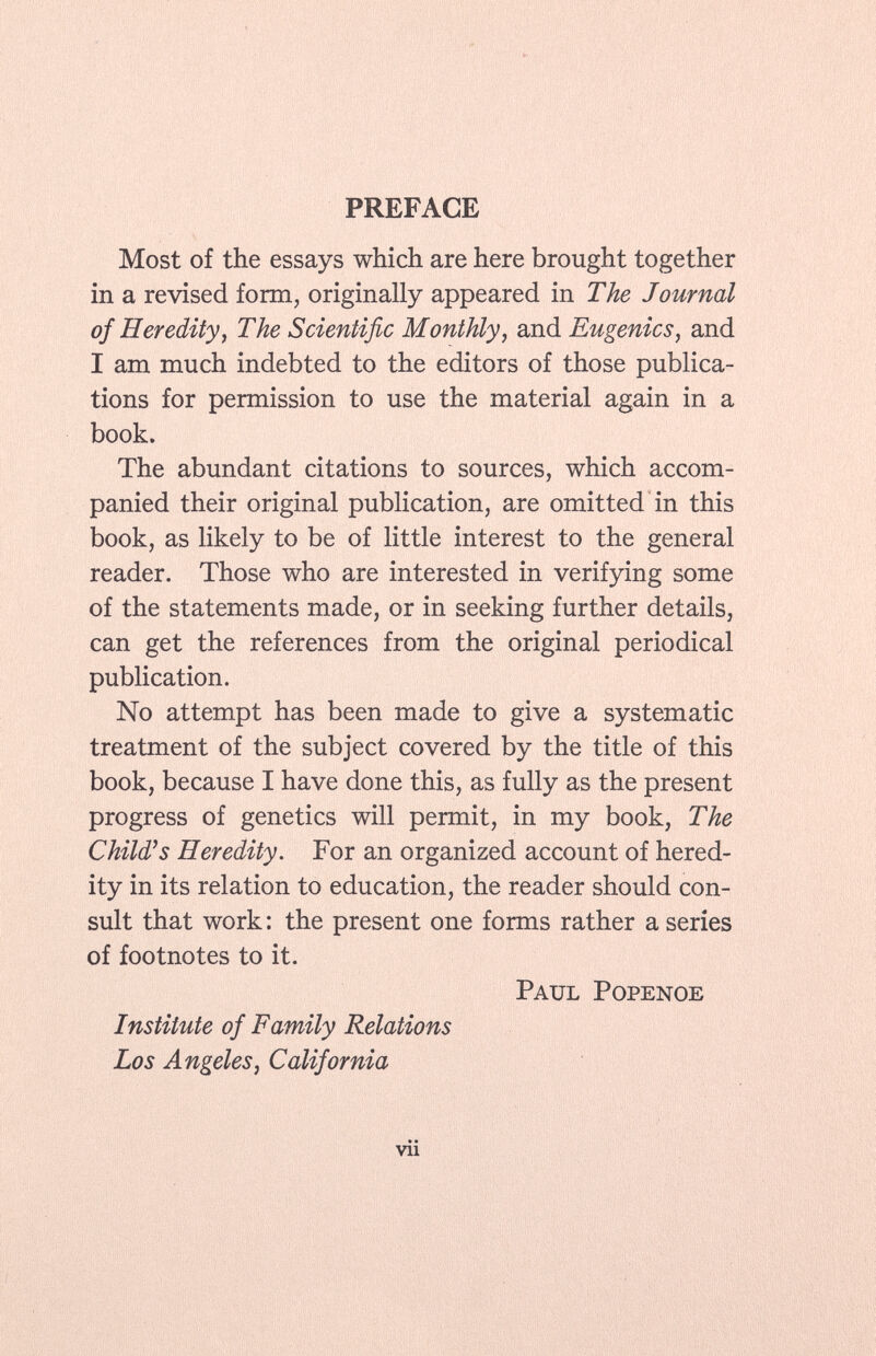 PREFACE Most of the essays which are here brought together in a revised form, originally appeared in The Journal of Heredity, The Scientific Monthly, and Eugenics , and I am much indebted to the editors of those publica tions for permission to use the material again in a book. The abundant citations to sources, which accom panied their original publication, are omitted in this book, as likely to be of little interest to the general reader. Those who are interested in verifying some of the statements made, or in seeking further details, can get the references from the original periodical publication. No attempt has been made to give a systematic treatment of the subject covered by the title of this book, because I have done this, as fully as the present progress of genetics will permit, in my book, The Child's Heredity. For an organized account of hered ity in its relation to education, the reader should con sult that work : the present one forms rather a series of footnotes to it. Paul Popenoe Institute of Family Relations Los Angeles, California