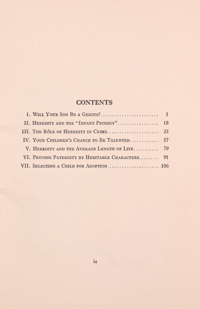 CONTENTS I. Will Your Son Be a Genius? 1 II. Heredity and the Infant Prodigy 18 III. The Rôle of Heredity in Crime 33 IV. Your Children's Chance to Be Talented 57 V. Heredity and the Average Length of Life 79 VI. Proving Paternity by Heritable Characters 91 VII. Selecting a Child for Adoption 106