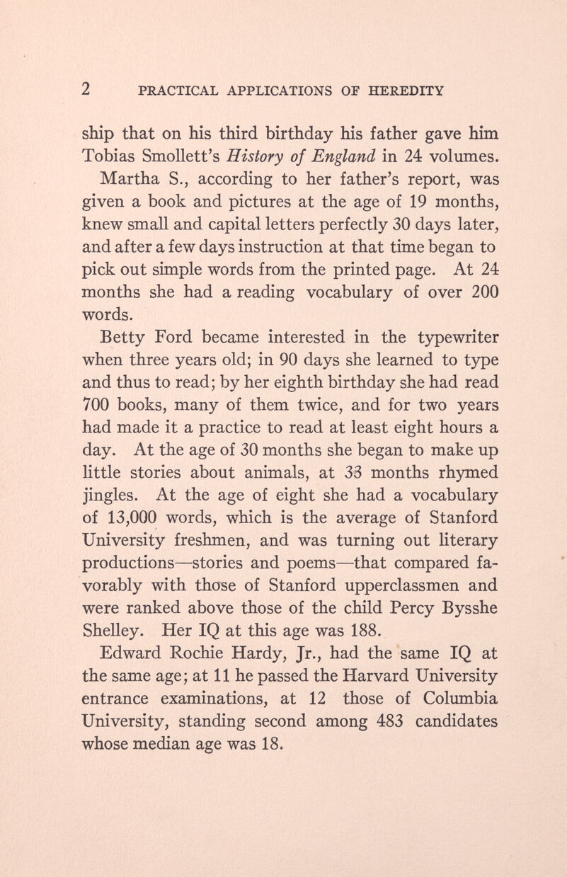 ship that on his third birthday his father gave him Tobias Smollett's History of England in 24 volumes. Martha S., according to her father's report, was given a book and pictures at the age of 19 months, knew small and capital letters perfectly 30 days later, and after a few days instruction at that time began to pick out simple words from the printed page. At 24 months she had a reading vocabulary of over 200 words. Betty Ford became interested in the typewriter when three years old; in 90 days she learned to type and thus to read; by her eighth birthday she had read 700 books, many of them twice, and for two years had made it a practice to read at least eight hours a day. At the age of 30 months she began to make up little stories about animals, at 33 months rhymed jingles. At the age of eight she had a vocabulary of 13,000 words, which is the average of Stanford University freshmen, and was turning out literary productions—stories and poems—that compared fa vorably with those of Stanford upperclassmen and were ranked above those of the child Percy Bysshe Shelley. Her IQ at this age was 188. Edward Rochie Hardy, Jr., had the same IQ at the same age; at 11 he passed the Harvard University entrance examinations, at 12 those of Columbia University, standing second among 483 candidates whose median age was 18.