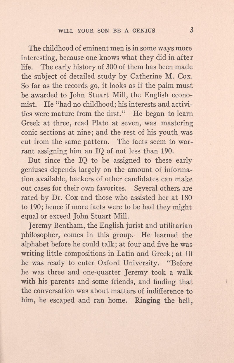 The childhood of eminent men is in some ways more interesting, because one knows what they did in after life. The early history of 300 of them has been made the subject of detailed study by Catherine M. Cox. So far as the records go, it looks as if the palm must be awarded to John Stuart Mill, the English econo mist. He had no childhood; his interests and activi ties were mature from the first. He began to learn Greek at three, read Plato at seven, was mastering conic sections at nine; and the rest of his youth was cut from the same pattern. The facts seem to war rant assigning him an IQ of not less than 190. But since the IQ to be assigned to these early geniuses depends largely on the amount of informa tion available, backers of other candidates can make out cases for their own favorites. Several others are rated by Dr. Cox and those who assisted her at 180 to 190; hence if more facts were to be had they might equal or exceed John Stuart Mill. Jeremy Bentham, the English jurist and utilitarian philosopher, comes in this group. He learned the alphabet before he could talk; at four and five he was writing little compositions in Latin and Greek; at 10 he was ready to enter Oxford University. Before he was three and one-quarter Jeremy took a walk with his parents and some friends, and finding that the conversation was about matters of indifference to him, he escaped and ran home. Ringing the bell,