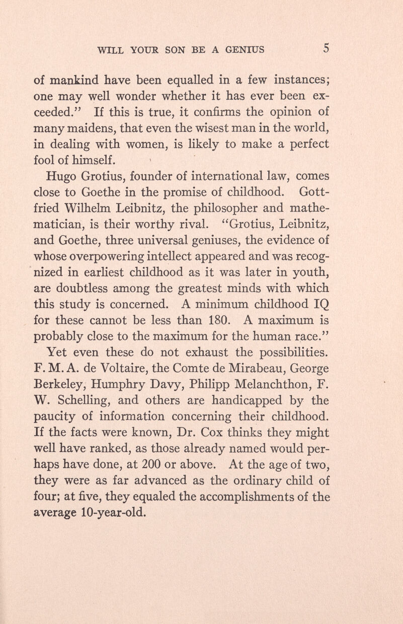 of mankind have been equalled in a few instances; one may well wonder whether it has ever been ex ceeded. If this is true, it confirms the opinion of many maidens, that even the wisest man in the world, in dealing with women, is likely to make a perfect fool of himself. Hugo Grotius, founder of international law, comes close to Goethe in the promise of childhood. Gott fried Wilhelm Leibnitz, the philosopher and mathe matician, is their worthy rival. Grotius, Leibnitz, and Goethe, three universal geniuses, the evidence of whose overpowering intellect appeared and was recog nized in earliest childhood as it was later in youth, are doubtless among the greatest minds with which this study is concerned. A minimum childhood IQ for these cannot be less than 180. A maximum is probably close to the maximum for the human race. Yet even these do not exhaust the possibilities. F. M. A. de Voltaire, the Comte de Mirabeau, George Berkeley, Humphry Davy, Philipp Melanchthon, F. W. Schelling, and others are handicapped by the paucity of information concerning their childhood. If the facts were known, Dr. Cox thinks they might well have ranked, as those already named would per haps have done, at 200 or above. At the age of two, they were as far advanced as the ordinary child of four; at five, they equaled the accomplishments of the average 10-year-old.