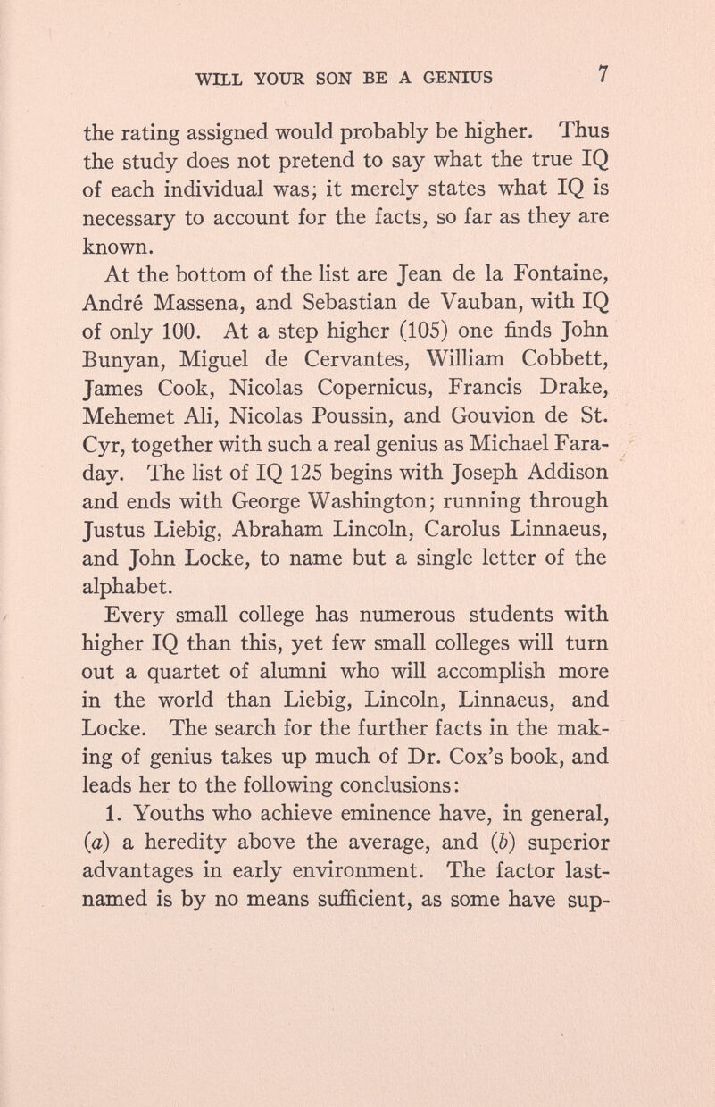 the rating assigned would probably be higher. Thus the study does not pretend to say what the true IQ of each individual was; it merely states what IQ is necessary to account for the facts, so far as they are known. At the bottom of the list are Jean de la Fontaine, André Massena, and Sebastian de Vauban, with IQ of only 100. At a step higher (105) one finds John Bunyan, Miguel de Cervantes, William Cobbett, James Cook, Nicolas Copernicus, Francis Drake, Mehemet Ali, Nicolas Poussin, and Gouvion de St. Cyr, together with such a real genius as Michael Fara day. The list of IQ 125 begins with Joseph Addison and ends with George Washington; running through Justus Liebig, Abraham Lincoln, Carolus Linnaeus, and John Locke, to name but a single letter of the alphabet. Every small college has numerous students with higher IQ than this, yet few small colleges will turn out a quartet of alumni who will accomplish more in the world than Liebig, Lincoln, Linnaeus, and Locke. The search for the further facts in the mak ing of genius takes up much of Dr. Cox's book, and leads her to the following conclusions: 1. Youths who achieve eminence have, in general, (a) a heredity above the average, and (b) superior advantages in early environment. The factor last- named is by no means sufficient, as some have sup