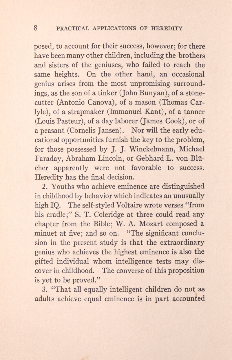 posed, to account for their success, however; for there have been many other children, including the brothers and sisters of the geniuses, who failed to reach the same heights. On the other hand, an occasional genius arises from the most unpromising surround ings, as the son of a tinker (John Bunyan), of a stone cutter (Antonio Canova), of a mason (Thomas Car- lyle), of a strapmaker (Immanuel Kant), of a tanner (Louis Pasteur), of a day laborer (James Cook), or of a peasant (Cornelis Jansen). Nor will the early edu cational opportunities furnish the key to the problem, for those possessed by J. J. Winckelmann, Michael Faraday, Abraham Lincoln, or Gebhard L. von Blü cher apparently were not favorable to success. Heredity has the final decision. 2. Youths who achieve eminence are distinguished in childhood by behavior which indicates an unusually high IQ. The self-styled Voltaire wrote verses from his cradle; S. T. Coleridge at three could read any chapter from the Bible; W. A. Mozart composed a minuet at five; and so on. The significant conclu sion in the present study is that the extraordinary genius who achieves the highest eminence is also the gifted individual whom intelligence tests may dis cover in childhood. The converse of this proposition is yet to be proved. 3. That all equally intelligent children do not as adults achieve equal eminence is in part accounted