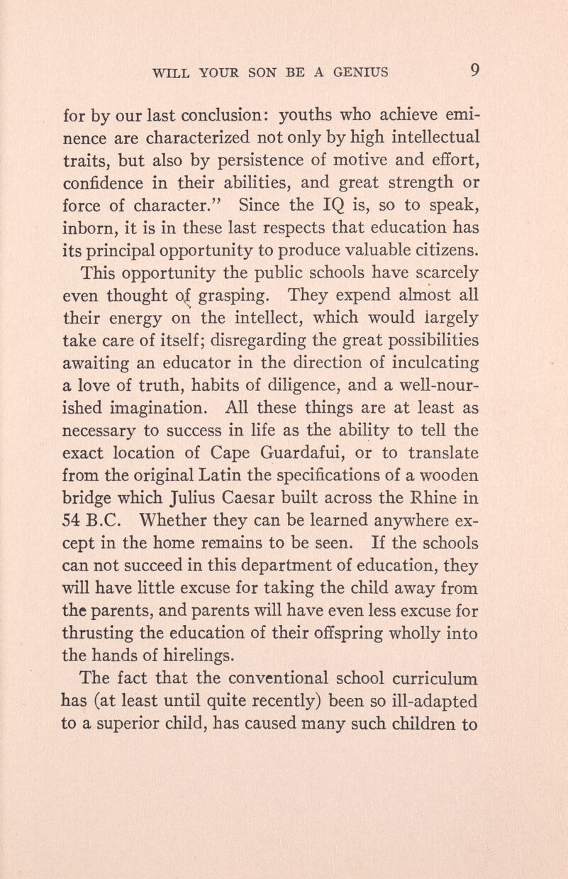 for by our last conclusion : youths who achieve emi nence are characterized not only by high intellectual traits, but also by persistence of motive and effort, confidence in their abilities, and great strength or force of character. Since the IQ is, so to speak, inborn, it is in these last respects that education has its principal opportunity to produce valuable citizens. This opportunity the public schools have scarcely even thought of grasping. They expend almost all their energy on the intellect, which would iargely take care of itself; disregarding the great possibilities awaiting an educator in the direction of inculcating a love of truth, habits of diligence, and a well-nour ished imagination. All these things are at least as necessary to success in life as the ability to tell the exact location of Cape Guardafui, or to translate from the original Latin the specifications of a wooden bridge which Julius Caesar built across the Rhine in 54 B.C. Whether they can be learned anywhere ex cept in the home remains to be seen. If the schools can not succeed in this department of education, they will have little excuse for taking the child away from the parents, and parents will have even less excuse for thrusting the education of their offspring wholly into the hands of hirelings. The fact that the conventional school curriculum has (at least until quite recently) been so ill-adapted to a superior child, has caused many such children to