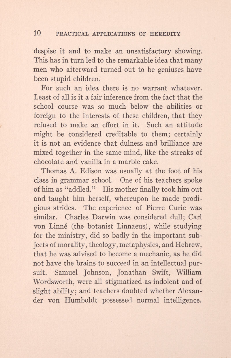 despise it and to make an unsatisfactory showing. This has in turn led to the remarkable idea that many men who afterward turned out to be geniuses have been stupid children. For such an idea there is no warrant whatever. Least of all is it a fair inference from the fact that the school course was so much below the abilities or foreign to the interests of these children, that they refused to make an effort in it. Such an attitude might be considered creditable to them; certainly it is not an evidence that dulness and brilliance are mixed together in the same mind, like the streaks of chocolate and vanilla in a marble cake. Thomas A. Edison was usually at the foot of his class in grammar school. One of his teachers spoke of him as addled. His mother finally took him out and taught him herself, whereupon he made prodi gious strides. The experience of Pierre Curie was similar. Charles Darwin was considered dull; Carl von Linné (the botanist Linnaeus), while studying for the ministry, did so badly in the important sub jects of morality, theology, metaphysics, and Hebrew, that he was advised to become a mechanic, as he did not have the brains to succeed in an intellectual pur suit. Samuel Johnson, Jonathan Swift, William Wordsworth, were all stigmatized as indolent and of slight ability; and teachers doubted whether Alexan der von Humboldt possessed normal intelligence.