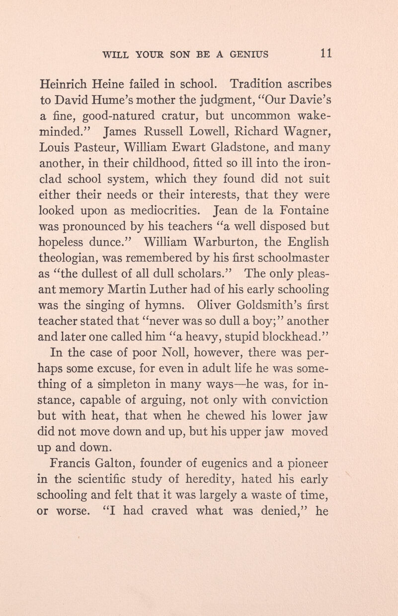 Heinrich Heine failed in school. Tradition ascribes to David Hume's mother the judgment, Our Davie's a fine, good-natured cratur, but uncommon wake- minded. James Russell Lowell, Richard Wagner, Louis Pasteur, William Ewart Gladstone, and many another, in their childhood, fitted so ill into the iron clad school system, which they found did not suit either their needs or their interests, that they were looked upon as mediocrities. Jean de la Fontaine was pronounced by his teachers a well disposed but hopeless dunce. William Warburton, the English theologian, was remembered by his first schoolmaster as the dullest of all dull scholars. The only pleas ant memory Martin Luther had of his early schooling was the singing of hymns. Oliver Goldsmith's first teacher stated that never was so dull a boy; another and later one called him a heavy, stupid blockhead. In the case of poor Noll, however, there was per haps some excuse, for even in adult life he was some thing of a simpleton in many ways—he was, for in stance, capable of arguing, not only with conviction but with heat, that when he chewed his lower jaw did not move down and up, but his upper jaw moved up and down. Francis Galton, founder of eugenics and a pioneer in the scientific study of heredity, hated his early schooling and felt that it was largely a waste of time, or worse. I had craved what was denied, he