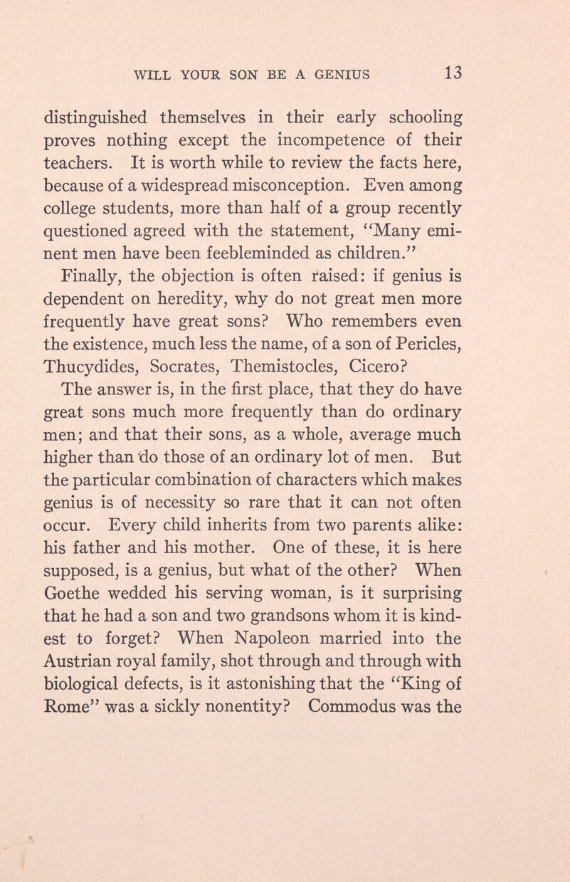 distinguished themselves in their early schooling proves nothing except the incompetence of their teachers. It is worth while to review the facts here, because of a widespread misconception. Even among college students, more than half of a group recently questioned agreed with the statement, Many emi nent men have been feebleminded as children. Finally, the objection is often raised: if genius is dependent on heredity, why do not great men more frequently have great sons? Who remembers even the existence, much less the name, of a son of Pericles, Thucydides, Socrates, Themistocles, Cicero? The answer is, in the first place, that they do have great sons much more frequently than do ordinary men; and that their sons, as a whole, average much higher than ido those of an ordinary lot of men. But the particular combination of characters which makes genius is of necessity so rare that it can not often occur. Every child inherits from two parents alike: his father and his mother. One of these, it is here supposed, is a genius, but what of the other? When Goethe wedded his serving woman, is it surprising that he had a son and two grandsons whom it is kind est to forget? When Napoleon married into the Austrian royal family, shot through and through with biological defects, is it astonishing that the King of Rome was a sickly nonentity? Commodus was the