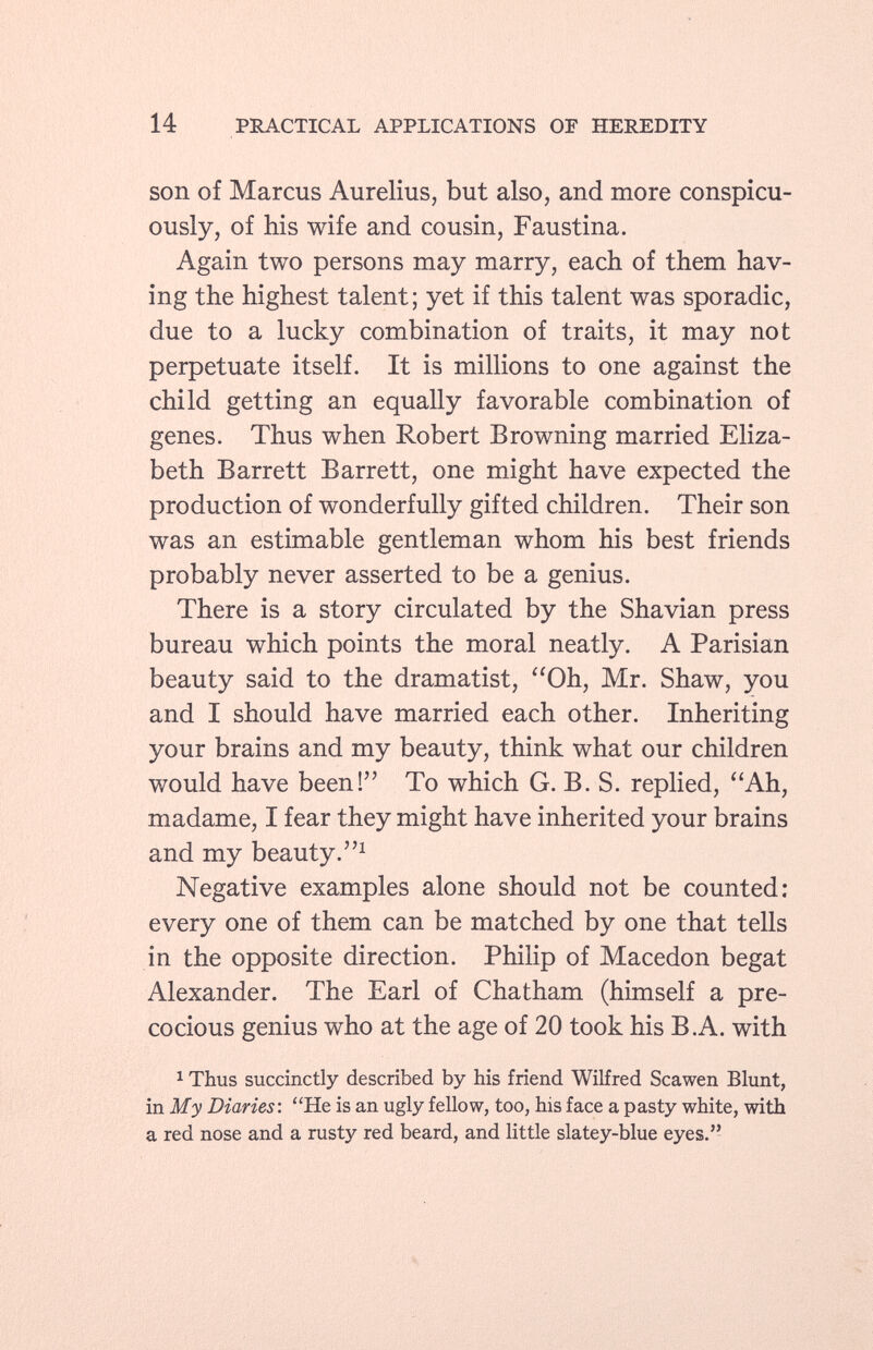 son of Marcus Aurelius, but also, and more conspicu ously, of his wife and cousin, Faustina. Again two persons may marry, each of them hav ing the highest talent; yet if this talent was sporadic, due to a lucky combination of traits, it may not perpetuate itself. It is millions to one against the child getting an equally favorable combination of genes. Thus when Robert Browning married Eliza beth Barrett Barrett, one might have expected the production of wonderfully gifted children. Their son was an estimable gentleman whom his best friends probably never asserted to be a genius. There is a story circulated by the Shavian press bureau which points the moral neatly. A Parisian beauty said to the dramatist, Oh, Mr. Shaw, you and I should have married each other. Inheriting your brains and my beauty, think what our children would have been! To which G. B. S. replied, Ah, madame, I fear they might have inherited your brains and my beauty. 1 Negative examples alone should not be counted: every one of them can be matched by one that tells in the opposite direction. Philip of Macedón begat Alexander. The Earl of Chatham (himself a pre cocious genius who at the age of 20 took his B.A. with 1 Thus succinctly described by his friend Wilfred Scawen Blunt, in My Diaries: He is an ugly fellow, too, his face a pasty white, with a red nose and a rusty red beard, and little slatey-blue eyes.