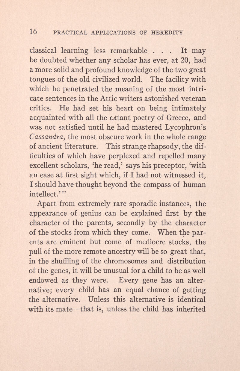 classical learning less remarkable ... It may be doubted whether any scholar has ever, at 20, had a more solid and profound knowledge of the two great tongues of the old civilized world. The facility with which he penetrated the meaning of the most intri cate sentences in the Attic writers astonished veteran critics. He had set his heart on being intimately acquainted with all the extant poetry of Greece, and was not satisfied until he had mastered Lycophron's Cassandra, the most obscure work in the whole range of ancient literature. This strange rhapsody, the dif ficulties of which have perplexed and repelled many excellent scholars, 'he read,' says his preceptor, 'with an ease at first sight which, if I had not witnessed it, I should have thought beyond the compass of human intellect.' Apart from extremely rare sporadic instances, the appearance of genius can be explained first by the character of the parents, secondly by the character of the stocks from which they come. When the par ents are eminent but come of mediocre stocks, the pull of the more remote ancestry will be so great that, in the shuffling of the chromosomes and distribution of the genes, it will be unusual for a child to be as well endowed as they were. Every gene has an alter native; every child has an equal chance of getting the alternative. Unless this alternative is identical with its mate—that is, unless the child has inherited