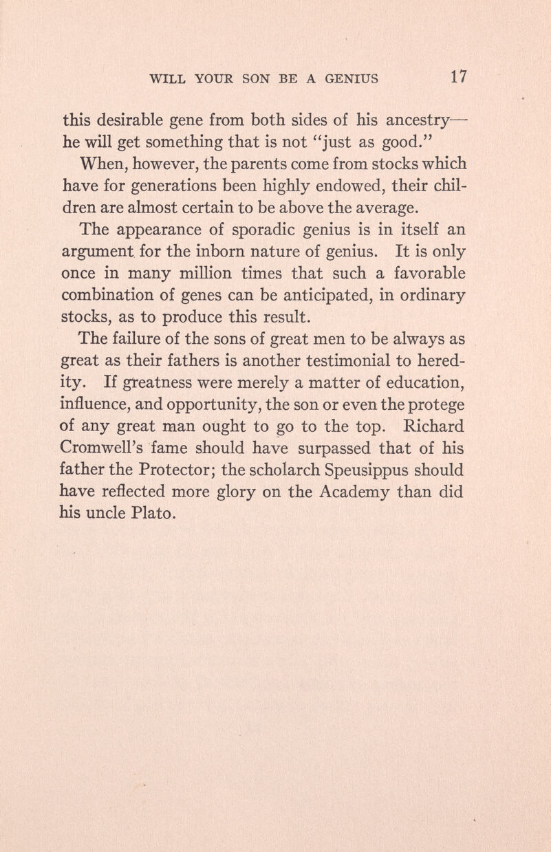 this desirable gene from both sides of his ancestry- he will get something that is not just as good. When, however, the parents come from stocks which have for generations been highly endowed, their chil dren are almost certain to be above the average. The appearance of sporadic genius is in itself an argument for the inborn nature of genius. It is only once in many million times that such a favorable combination of genes can be anticipated, in ordinary stocks, as to produce this result. The failure of the sons of great men to be always as great as their fathers is another testimonial to hered ity. If greatness were merely a matter of education, influence, and opportunity, the son or even the protege of any great man ought to go to the top. Richard Cromwell's fame should have surpassed that of his father the Protector; the scholarch Speusippus should have reflected more glory on the Academy than did his uncle Plato.