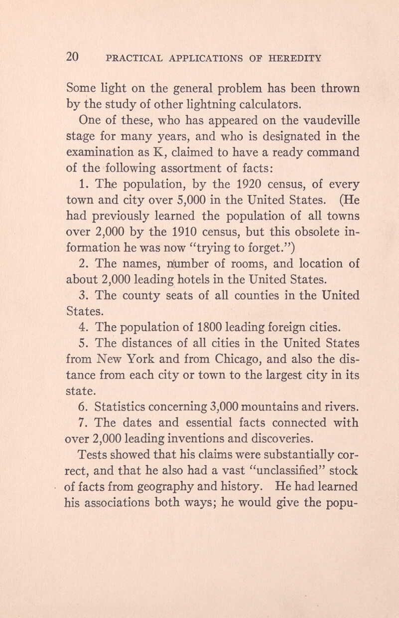 Some light on the general problem has been thrown by the study of other lightning calculators. One of these, who has appeared on the vaudeville stage for many years, and who is designated in the examination as K, claimed to have a ready command of the following assortment of facts: 1. The population, by the 1920 census, of every town and city over 5,000 in the United States. (He had previously learned the population of all towns over 2,000 by the 1910 census, but this obsolete in formation he was now trying to forget.) 2. The names, number of rooms, and location of about 2,000 leading hotels in the United States. 3. The county seats of all counties in the United States. 4. The population of 1800 leading foreign cities. 5. The distances of all cities in the United States from New York and from Chicago, and also the dis tance from each city or town to the largest city in its state. 6. Statistics concerning 3,000 mountains and rivers. 7. The dates and essential facts connected with over 2,000 leading inventions and discoveries. Tests showed that his claims were substantially cor rect, and that he also had a vast unclassified stock of facts from geography and history. He had learned his associations both ways; he would give the popu