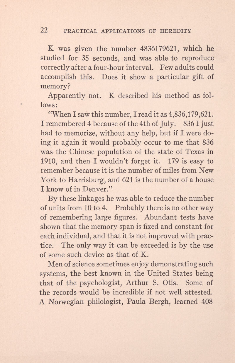 K was given the number 4836179621, which he studied for 35 seconds, and was able to reproduce correctly after a four-hour interval. Few adults could accomplish this. Does it show a particular gift of memory? Apparently not. K described his method as fol lows: When I saw this number, I read it as 4,836,179,621. I remembered 4 because of the 4th of July. 836 I just had to memorize, without any help, but if I were do ing it again it would probably occur to me that 836 was the Chinese population of the state of Texas in 1910, and then I wouldn't forget it. 179 is easy to remember because it is the number of miles from New York to Harrisburg, and 621 is the number of a house I know of in Denver. By these linkages he was able to reduce the number of units from 10 to 4. Probably there is no other way of remembering large figures. Abundant tests have shown that the memory span is fixed and constant for each individual, and that it is not improved with prac tice. The only way it can be exceeded is by the use of some such device as that of K. Men of science sometimes enjoy demonstrating such systems, the best known in the United States being that of the psychologist, Arthur S. Otis. Some of the records would be incredible if not well attested. A Norwegian philologist, Paula Bergh, learned 408