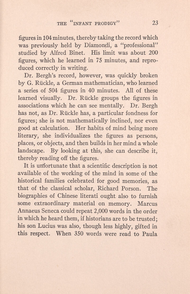 figures in 104 minutes, thereby taking the record which was previously held by Diamonçii, a professional studied by Alfred Binet. His limit was about 200 figures, which he learned in 75 minutes, and repro duced correctly in writing. Dr. Bergh's record, however, was quickly broken by G. Rückle, a German mathematician, who learned a series of 504 figures in 40 minutes. All of these learned visually. Dr. Rückle groups the figures in associations which he can see mentally. Dr. Bergh has not, as Dr. Rückle has, a particular fondness for figures; she is not mathematically inclined, nor even good at calculation. Her habits of mind being more literary, she individualizes the figures as persons, places, or objects, and then builds in her mind a whole landscape. By looking at this, she can describe it, thereby reading off the figures. It is unfortunate that a scientific description is not available of the working of the mind in some of the historical families celebrated for good memories, as that of the classical scholar, Richard Porson. The biographies of Chinese literati ought also to furnish some extraordinary material on memory. Marcus Annaeus Seneca could repeat 2,000 words in the order in which he heard them, if historians are to be trusted; his son Lucius was also, though less highly, gifted in this respect. When 350 words were read to Paula