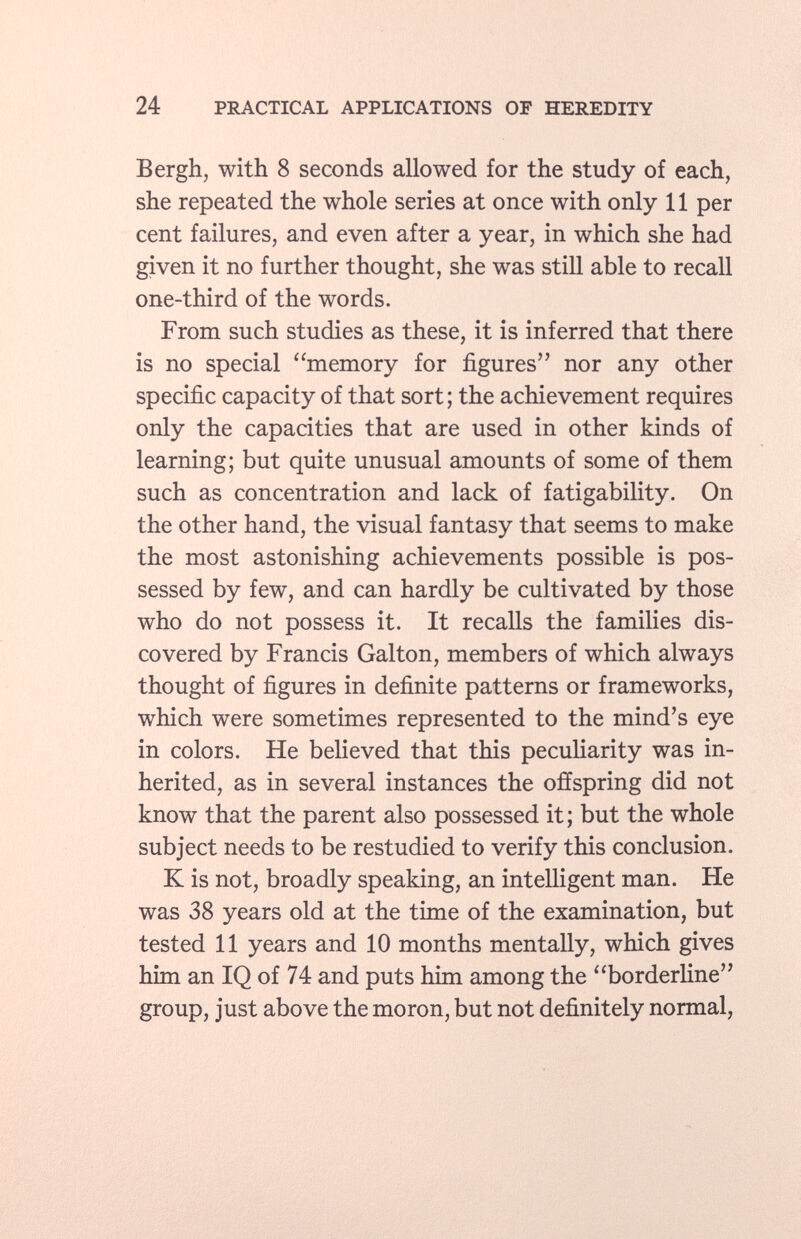 Bergh, with 8 seconds allowed for the study of each, she repeated the whole series at once with only 11 per cent failures, and even after a year, in which she had given it no further thought, she was still able to recall one-third of the words. From such studies as these, it is inferred that there is no special memory for figures nor any other specific capacity of that sort; the achievement requires only the capacities that are used in other kinds of learning; but quite unusual amounts of some of them such as concentration and lack of fatigability. On the other hand, the visual fantasy that seems to make the most astonishing achievements possible is pos sessed by few, and can hardly be cultivated by those who do not possess it. It recalls the families dis covered by Francis Galton, members of which always thought of figures in definite patterns or frameworks, which were sometimes represented to the mind's eye in colors. He believed that this peculiarity was in herited, as in several instances the offspring did not know that the parent also possessed it; but the whole subject needs to be restudied to verify this conclusion. K is not, broadly speaking, an intelligent man. He was 38 years old at the time of the examination, but tested 11 years and 10 months mentally, which gives him an IQ of 74 and puts him among the borderline group, just above the moron, but not definitely normal,