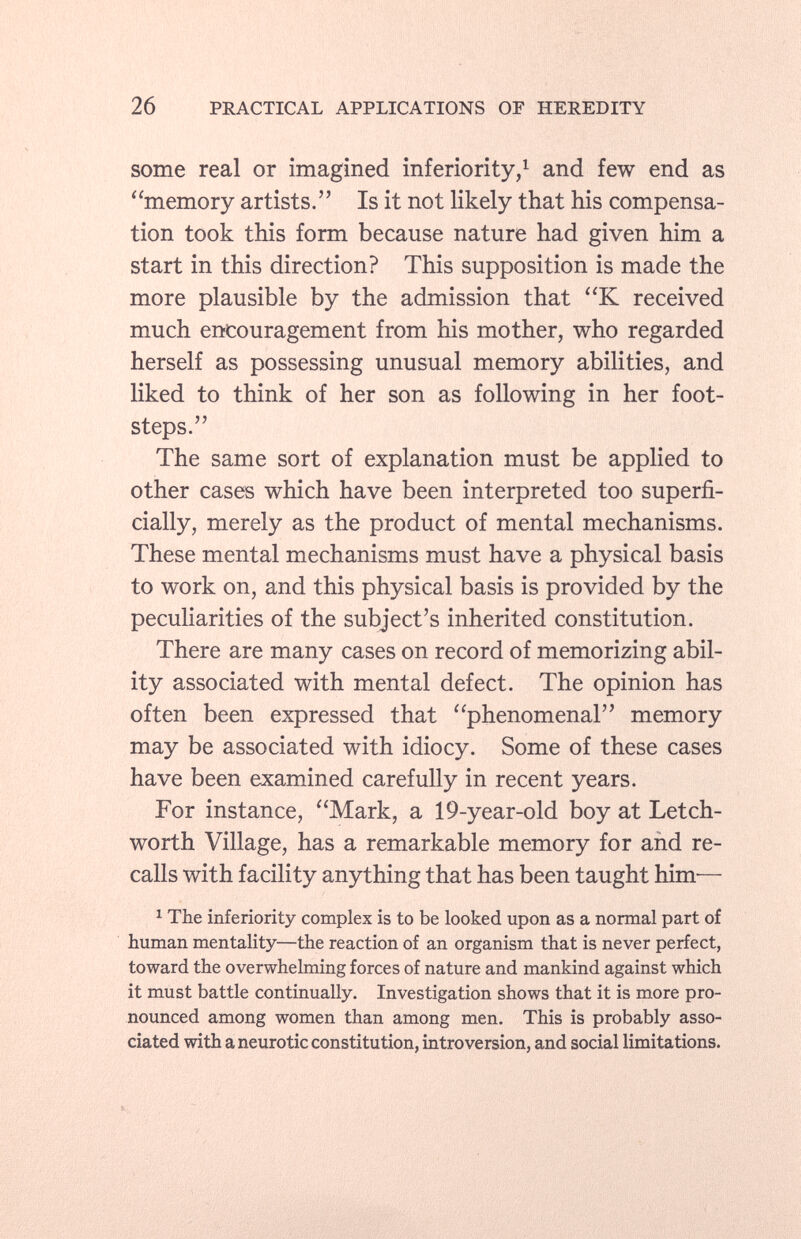 some real or imagined inferiority, 1 and few end as memory artists. Is it not likely that his compensa tion took this form because nature had given him a start in this direction? This supposition is made the more plausible by the admission that K received much encouragement from his mother, who regarded herself as possessing unusual memory abilities, and liked to think of her son as following in her foot steps. The same sort of explanation must be applied to other cases which have been interpreted too superfi cially, merely as the product of mental mechanisms. These mental mechanisms must have a physical basis to work on, and this physical basis is provided by the peculiarities of the subject's inherited constitution. There are many cases on record of memorizing abil ity associated with mental defect. The opinion has often been expressed that phenomenal memory may be associated with idiocy. Some of these cases have been examined carefully in recent years. For instance, Mark, a 19-year-old boy at Letch- worth Village, has a remarkable memory for and re calls with facility anything that has been taught him— 1 The inferiority complex is to be looked upon as a normal part of human mentality—the reaction of an organism that is never perfect, toward the overwhelming forces of nature and mankind against which it must battle continually. Investigation shows that it is more pro nounced among women than among men. This is probably asso ciated with a neurotic constitution, introversion, and social limitations.