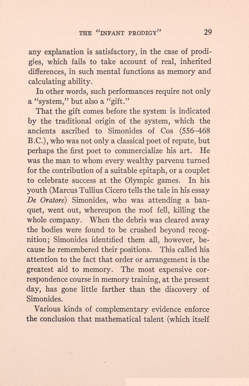 any explanation is satisfactory, in the case of prodi gies, which fails to take account of real, inherited differences, in such mental functions as memory and calculating ability. In other words, such performances require not only a system, but also a gift. That the gift comes before the system is indicated by the traditional origin of the system, which the ancients ascribed to Simonides of Cos (556-468 B.C.), who was not only a classical poet of repute, but perhaps the first poet to commercialize his art. He was the man to whom every wealthy parvenu turned for the contribution of a suitable epitaph, or a couplet to celebrate success at the Olympic games. In his youth (Marcus Tullius Cicero tells the tale in his essay De Oratore) Simonides, who was attending a ban quet, went out, whereupon the roof fell, killing the whole company. When the debris was cleared away the bodies were found to be crushed beyond recog nition; Simonides identified them all, however, be cause he remembered their positions. This called his attention to the fact that order or arrangement is the greatest aid to memory. The most expensive cor respondence course in memory training, at the present day, has gone little farther than the discovery of Simonides. Various kinds of complementary evidence enforce the conclusion that mathematical talent (which itself