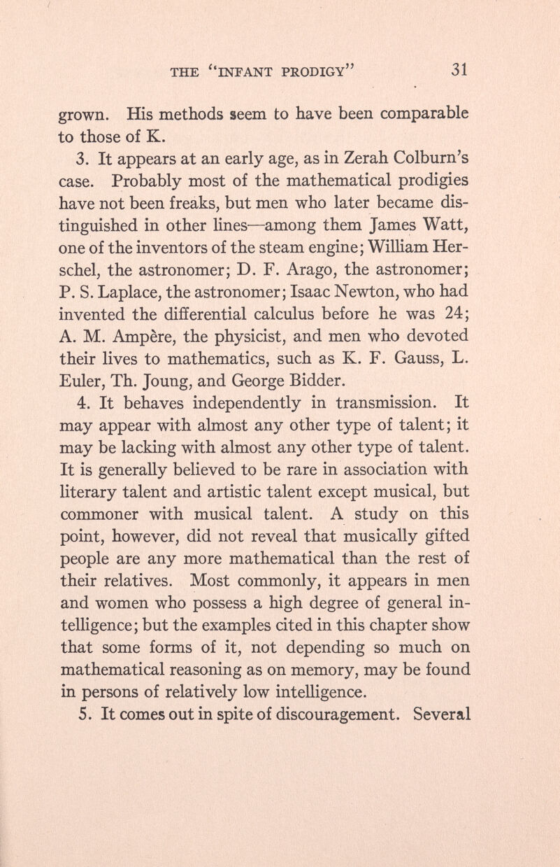 grown. His methods seem to have been comparable to those of K. 3. It appears at an early age, as in Zerah Colburn's case. Probably most of the mathematical prodigies have not been freaks, but men who later became dis tinguished in other lines—among them James Watt, one of the inventors of the steam engine; William Her- schel, the astronomer; D. F. Arago, the astronomer; P. S. Laplace, the astronomer; Isaac Newton, who had invented the differential calculus before he was 24; A. M. Ampère, the physicist, and men who devoted their lives to mathematics, such as K. F. Gauss, L. Euler, Th. Joung, and George Bidder. 4. It behaves independently in transmission. It may appear with almost any other type of talent; it may be lacking with almost any other type of talent. It is generally believed to be rare in association with literary talent and artistic talent except musical, but commoner with musical talent. A study on this point, however, did not reveal that musically gifted people are any more mathematical than the rest of their relatives. Most commonly, it appears in men and women who possess a high degree of general in telligence; but the examples cited in this chapter show that some forms of it, not depending so much on mathematical reasoning as on memory, may be found in persons of relatively low intelligence. 5. It comes out in spite of discouragement. Several