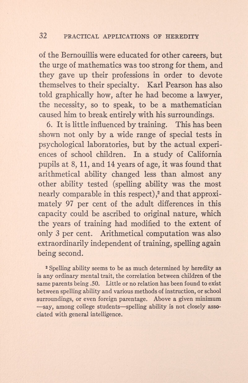 of the Bernouillis were educated for other careers, but the urge of mathematics was too strong for them, and they gave up their professions in order to devote themselves to their specialty. Karl Pearson has also told graphically how, after he had become a lawyer, the necessity, so to speak, to be a mathematician caused him to break entirely with his surroundings. 6. It is little influenced by training. This has been shown not only by a wide range of special tests in psychological laboratories, but by the actual experi ences of school children. In a study of California pupils at 8, 11, and 14 years of age, it was found that arithmetical ability changed less than almost any other ability tested (spelling ability was the most nearly comparable in this respect), 2 and that approxi mately 97 per cent of the adult differences in this capacity could be ascribed to original nature, which the years of training had modified to the extent of only 3 per cent. Arithmetical computation was also extraordinarily independent of training, spelling again being second. 2 Spelling ability seems to be as much determined by heredity as is any ordinary mental trait, the correlation between children of the same parents being .50. Little or no relation has been found to exist between spelling ability and various methods of instruction, or school surroundings, or even foreign parentage. Above a given minimum —say, among college students—spelling ability is not closely asso ciated with general intelligence.