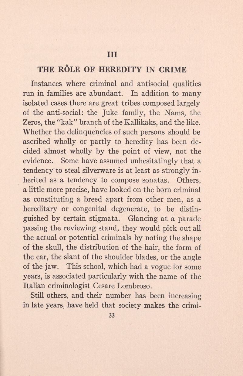 THE RÔLE OF HEREDITY IN CRIME Instances where criminal and antisocial qualities run in families are abundant. In addition to many isolated cases there are great tribes composed largely of the anti-social: the Juke family, the Nams, the Zeros, the kak branch of the Kallikaks, and the like. Whether the delinquencies of such persons should be ascribed wholly or partly to heredity has been de cided almost wholly by the point of view, not the evidence. Some have assumed unhesitatingly that a tendency to steal silverware is at least as strongly in herited as a tendency to compose sonatas. Others, a little more precise, have looked on the born criminal as constituting a breed apart from other men, as a hereditary or congenital degenerate, to be distin guished by certain stigmata. Glancing at a parade passing the reviewing stand, they would pick out all the actual or potential criminals by noting the shape of the skull, the distribution of the hair, the form of the ear, the slant of the shoulder blades, or the angle of the jaw. This school, which had a vogue for some years, is associated particularly with the name of the Italian criminologist Cesare Lombroso. Still others, and their number has been increasing in late years, have held that society makes the cri mi - 33