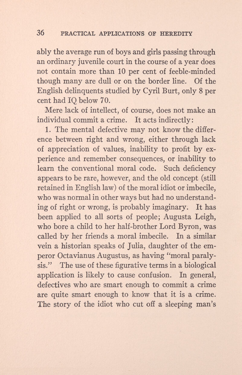 ably the average run of boys and girls passing through an ordinary juvenile court in the course of a year does not contain more than 10 per cent of feeble-minded though many are dull or on the border line. Of the English delinquents studied by Cyril Burt, only 8 per cent had IQ below 70. Mere lack of intellect, of course, does not make an individual commit a crime. It acts indirectly: 1. The mental defective may not know the differ ence between right and wrong, either through lack of appreciation of values, inability to profit by ex perience and remember consequences, or inability to learn the conventional moral code. Such deficiency appears to be rare, however, and the old concept (still retained in English law) of the moral idiot or imbecile, who was normal in other ways but had no understand ing of right or wrong, is probably imaginary. It has been applied to all sorts of people; Augusta Leigh, who bore a child to her half-brother Lord Byron, was called by her friends a moral imbecile. In a similar vein a historian speaks of Julia, daughter of the em peror Octavianus Augustus, as having moral paraly sis. The use of these figurative terms in a biological application is likely to cause confusion. In general, defectives who are smart enough to commit a crime are quite smart enough to know that it is a crime. The story of the idiot who cut off a sleeping man's