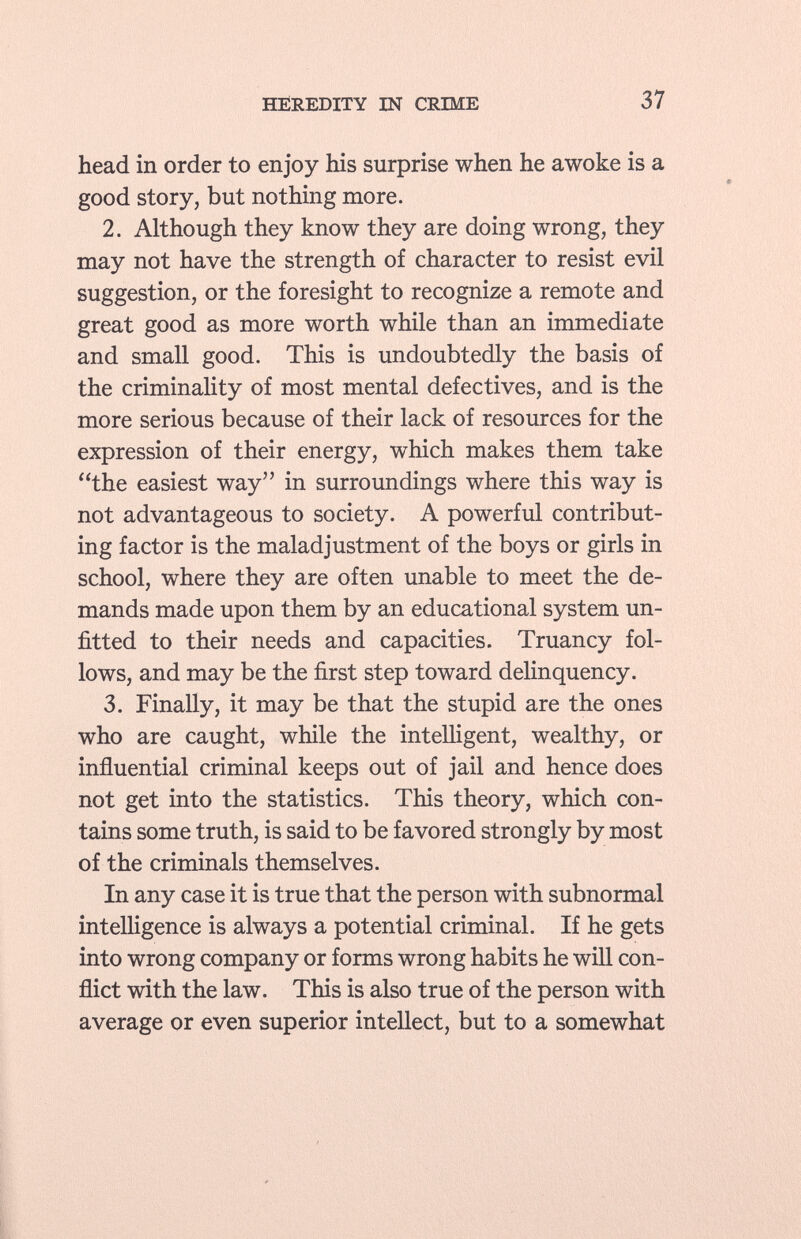 head in order to enjoy his surprise when he awoke is a good story, but nothing more. 2. Although they know they are doing wrong, they may not have the strength of character to resist evil suggestion, or the foresight to recognize a remote and great good as more worth while than an immediate and small good. This is undoubtedly the basis of the criminality of most mental defectives, and is the more serious because of their lack of resources for the expression of their energy, which makes them take the easiest way in surroundings where this way is not advantageous to society. A powerful contribut ing factor is the maladjustment of the boys or girls in school, where they are often unable to meet the de mands made upon them by an educational system un fitted to their needs and capacities. Truancy fol lows, and may be the first step toward delinquency. 3. Finally, it may be that the stupid are the ones who are caught, while the intelligent, wealthy, or influential criminal keeps out of jail and hence does not get into the statistics. This theory, which con tains some truth, is said to be favored strongly by most of the criminals themselves. In any case it is true that the person with subnormal intelligence is always a potential criminal. If he gets into wrong company or forms wrong habits he will con flict with the law. This is also true of the person with average or even superior intellect, but to a somewhat