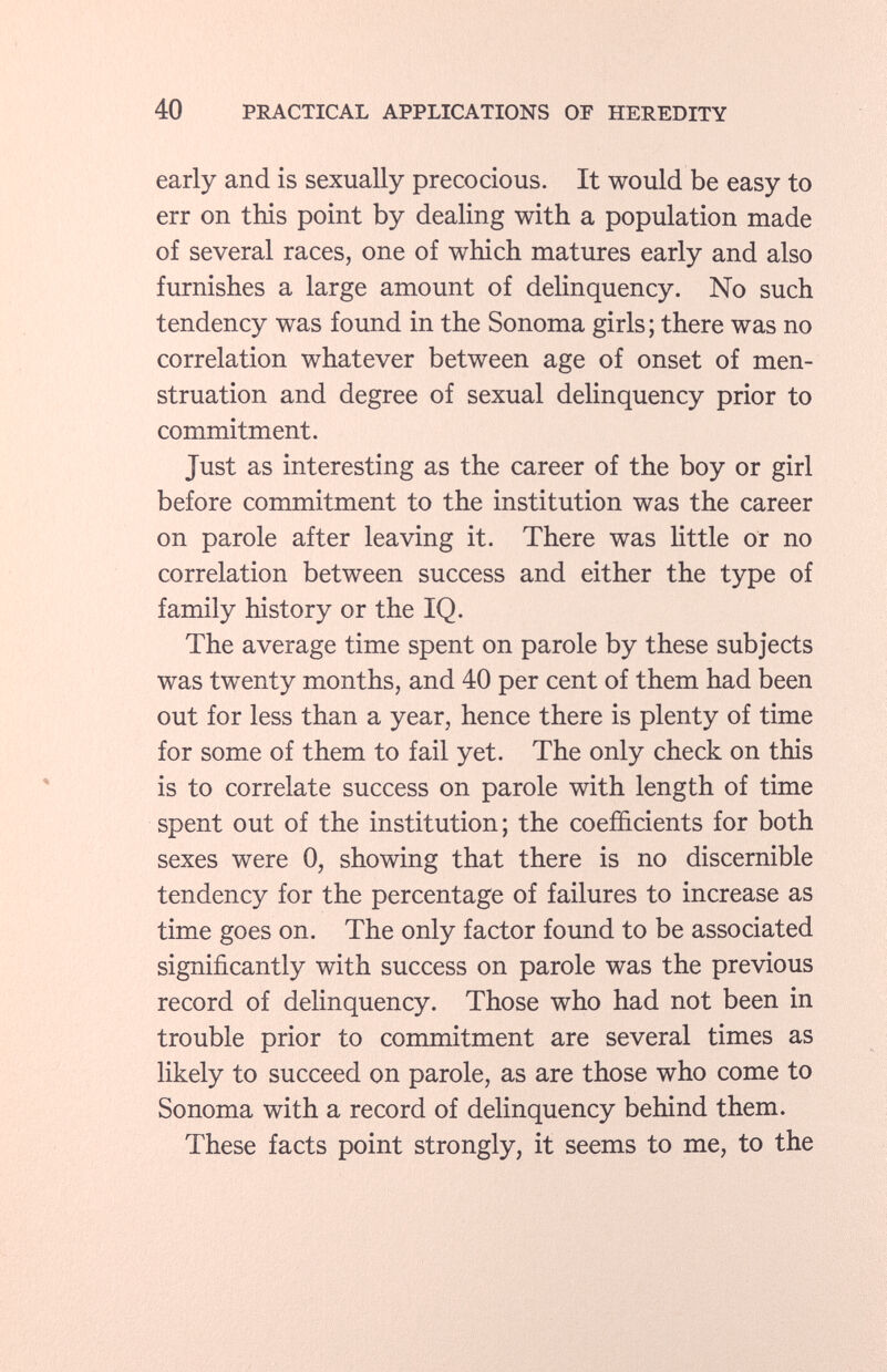 early and is sexually precocious. It would be easy to err on this point by dealing with a population made of several races, one of which matures early and also furnishes a large amount of delinquency. No such tendency was found in the Sonoma girls; there was no correlation whatever between age of onset of men struation and degree of sexual delinquency prior to commitment. Just as interesting as the career of the boy or girl before commitment to the institution was the career on parole after leaving it. There was little or no correlation between success and either the type of family history or the IQ. The average time spent on parole by these subjects was twenty months, and 40 per cent of them had been out for less than a year, hence there is plenty of time for some of them to fail yet. The only check on this is to correlate success on parole with length of time spent out of the institution; the coefficients for both sexes were 0, showing that there is no discernible tendency for the percentage of failures to increase as time goes on. The only factor found to be associated significantly with success on parole was the previous record of delinquency. Those who had not been in trouble prior to commitment are several times as likely to succeed on parole, as are those who come to Sonoma with a record of delinquency behind them. These facts point strongly, it seems to me, to the