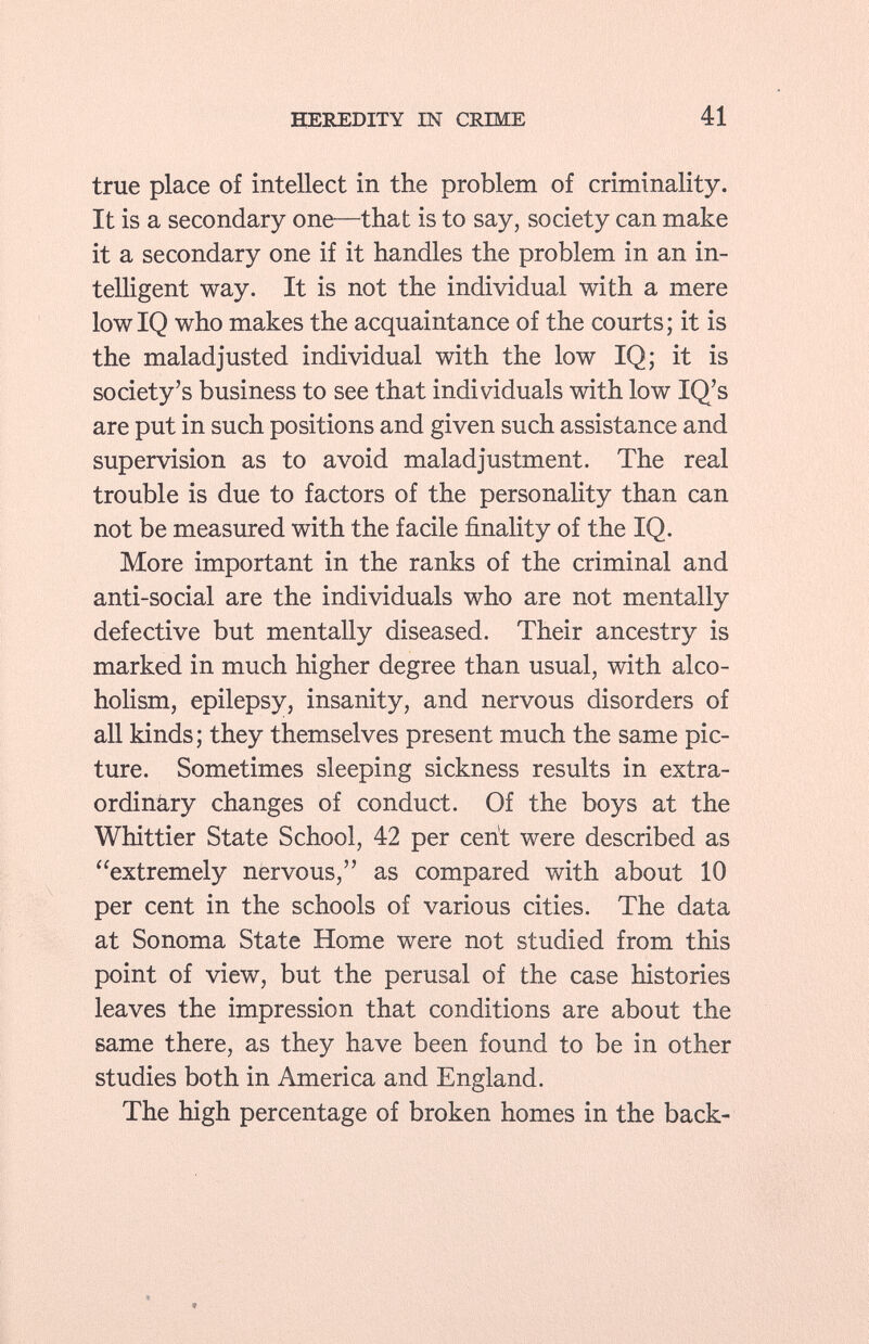 true place of intellect in the problem of criminality. It is a secondary one—that is to say, society can make it a secondary one if it handles the problem in an in telligent way. It is not the individual with a mere lowIQ who makes the acquaintance of the courts; it is the maladjusted individual with the low IQ; it is society's business to see that individuals with low IQ's are put in such positions and given such assistance and supervision as to avoid maladjustment. The real trouble is due to factors of the personality than can not be measured with the facile finality of the IQ. More important in the ranks of the criminal and anti-social are the individuals who are not mentally defective but mentally diseased. Their ancestry is marked in much higher degree than usual, with alco holism, epilepsy, insanity, and nervous disorders of all kinds; they themselves present much the same pic ture. Sometimes sleeping sickness results in extra ordinary changes of conduct. Of the boys at the Whittier State School, 42 per cent were described as extremely nervous, as compared with about 10 per cent in the schools of various cities. The data at Sonoma State Home were not studied from this point of view, but the perusal of the case histories leaves the impression that conditions are about the same there, as they have been found to be in other studies both in America and England. The high percentage of broken homes in the back